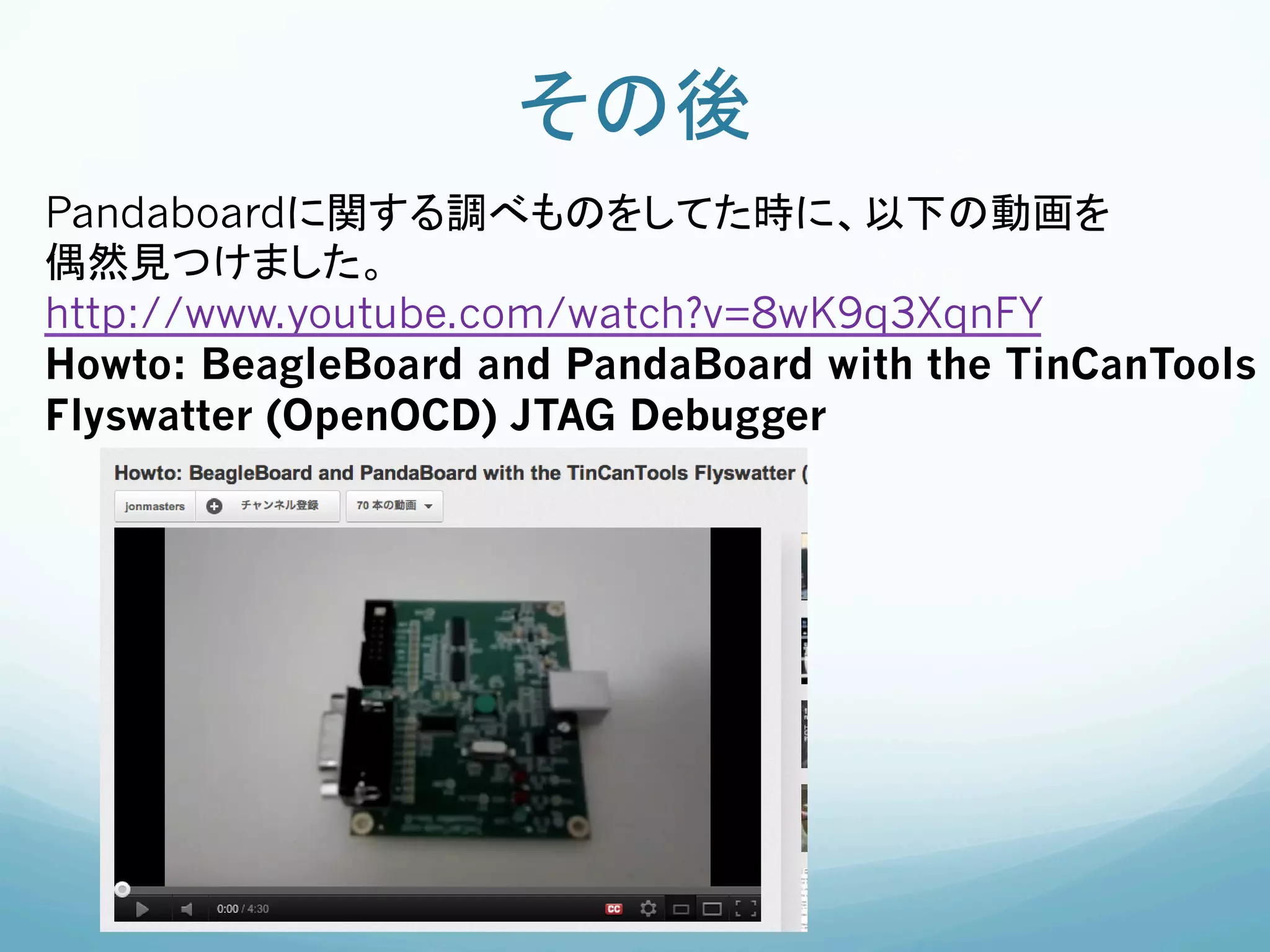 その後	
Pandaboardに関する調べものをしてた時に、以下の動画を
偶然見つけました。
http://www.youtube.com/watch?v=8wK9q3XqnFY
Howto: BeagleBoard and PandaBoard with the TinCanTools
Flyswatter (OpenOCD) JTAG Debugger	
 