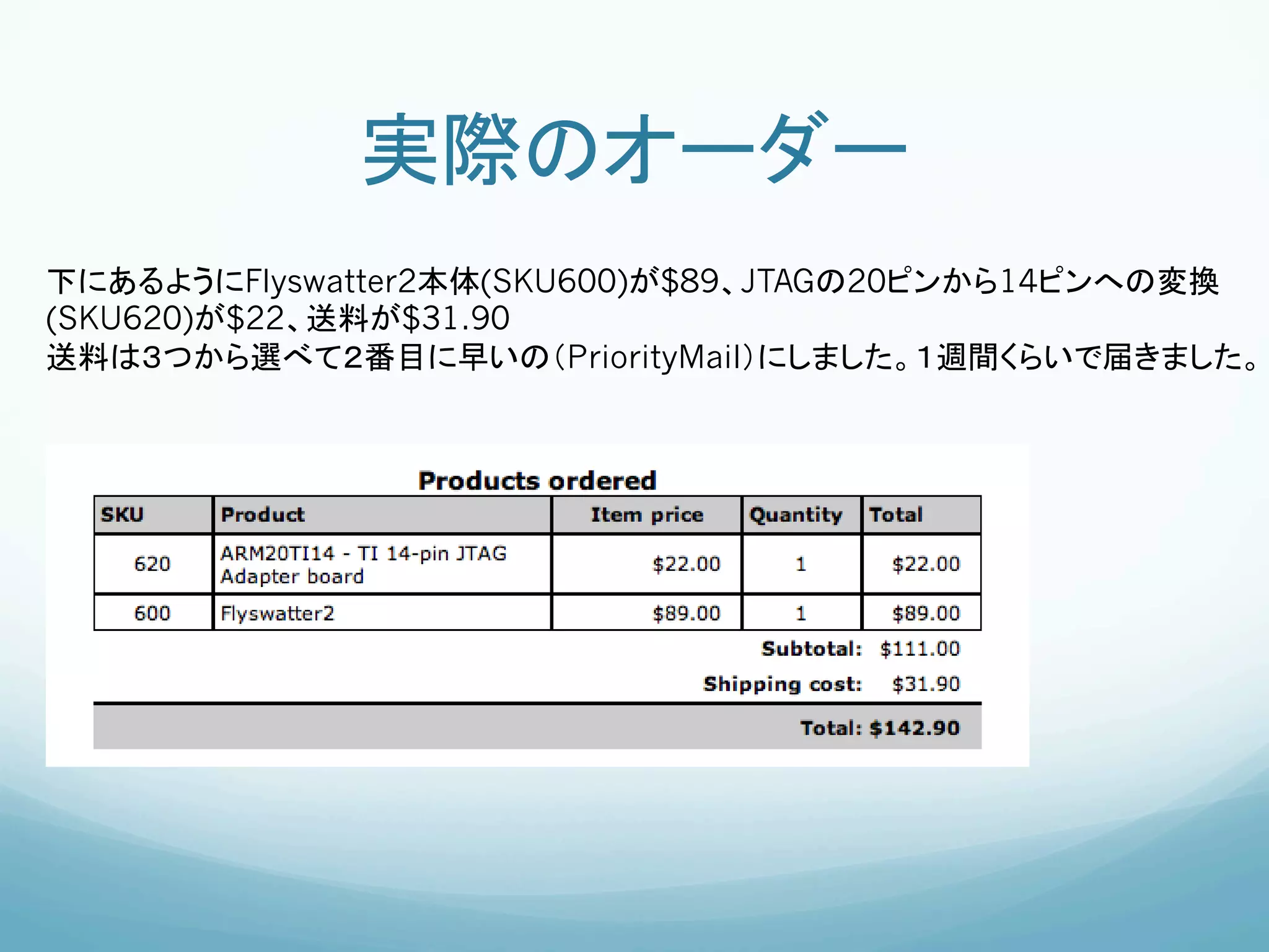 実際のオーダー	
下にあるようにFlyswatter2本体(SKU600)が$89、JTAGの20ピンから14ピンへの変換
(SKU620)が$22、送料が$31.90
送料は３つから選べて２番目に早いの（PriorityMail）にしました。１週間くらいで届きました。	
 