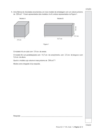 COTAÇÕES

1.  Uma fábrica de chocolates encomendou um novo modelo de embalagem com um volume próximo
    de 200 cm3. Foram apresentados dois modelos, A e B, ambos representados na Figura 1.

           Modelo A                                                    Modelo B




                                                                                                   5,6 cm
                                                                                                  2,5 cm
                                                                       14,7 cm
       5,9 cm

                                                 Figura 1




  O modelo A é um cubo com 5,9 cm de aresta.

  O modelo B é um paralelepípedo com 14,7 cm de comprimento, com 2,5 cm de largura e com
  5,6 cm de altura.
  Qual é o modelo cujo volume é mais próximo de 200 cm3 ?

  Mostra como chegaste à tua resposta.




  Resposta:_____________________________________________________________________________________________________




                                                                                                                   A transportar
                                                                      Prova 62/1.ª Ch./Cad. 1 • Página 3/ 8
 