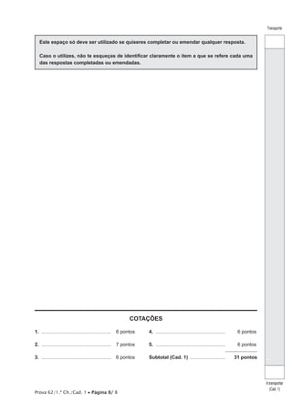 Transporte


   Este espaço só deve ser utilizado se quiseres completar ou emendar qualquer resposta.

   Caso o utilizes, não te esqueças de identificar claramente o item a que se refere cada uma
   das respostas completadas ou emendadas.




                                                             COTAÇÕES

1.	....................................................	 6 pontos   4.	.................................................... 	    6 pontos

2.	....................................................	 7 pontos   5.	.................................................... 	    6 pontos

3.	....................................................	 6 pontos   Subtotal (Cad. 1) ............................              31 pontos




                                                                                                                                            A transportar
                                                                                                                                               (Cad. 1)
Prova 62/1.ª Ch./Cad. 1 • Página 8/ 8
 