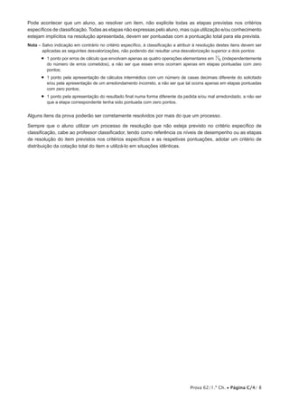Pode acontecer que um aluno, ao resolver um item, não explicite todas as etapas previstas nos critérios
específicos de classificação. Todas as etapas não expressas pelo aluno, mas cuja utilização e/ou conhecimento
estejam implícitos na resolução apresentada, devem ser pontuadas com a pontuação total para ela prevista.
Nota –  alvo indicação em contrário no critério específico, à classificação a atribuir à resolução destes itens devem ser
       S
       aplicadas as seguintes desvalorizações, não podendo daí resultar uma desvalorização superior a dois pontos:
       •   ponto por erros de cálculo que envolvam apenas as quatro operações elementares em N0 (indepen­ entemente
          1                                                                                              d
          do número de erros cometidos), a não ser que esses erros ocorram apenas em etapas pontuadas com zero
          pontos;
       •   ponto pela apresentação de cálculos intermédios com um número de casas decimais diferente do solicitado
          1
          e/ou pela apresentação de um arredondamento incorreto, a não ser que tal ocorra apenas em etapas pontuadas
          com zero pontos;
       •   ponto pela apresentação do resultado final numa forma diferente da pedida e/ou mal arredondado, a não ser
          1
          que a etapa correspondente tenha sido pontuada com zero pontos.


Alguns itens da prova poderão ser corretamente resolvidos por mais do que um processo.

Sempre que o aluno utilizar um processo de resolução que não esteja previsto no critério específico de
classificação, cabe ao professor classificador, tendo como referência os níveis de desem­ enho ou as etapas
                                                                                        p
de resolução do item previstos nos critérios específicos e as respetivas pontuações, adotar um critério de
distribuição da cotação total do item e utilizá-lo em situações idênticas.




                                                                                    Prova 62/1.ª Ch. • Página C/4/ 8
 