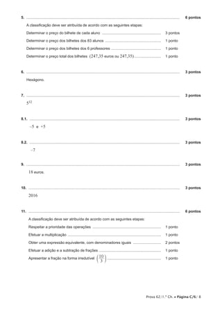 5.  .....................................................................................................................................................	   6 pontos

     A classificação deve ser atribuída de acordo com as seguintes etapas:

     Determinar o preço do bilhete de cada aluno .......................................................... 	 3 pontos

     Determinar o preço dos bilhetes dos 83 alunos ....................................................... 	 1 pontos

     Determinar o preço dos bilhetes dos 6 professores ................................................. 	 1 pontos

     Determinar o preço total dos bilhetes (247,35 euros ou 247,35)........................... 	 1 pontos



6.  .....................................................................................................................................................	   3 pontos

     Hexágono.



7.  .....................................................................................................................................................	   3 pontos

     532


8.1.  ..................................................................................................................................................	    3 pontos

        –5 e +5


8.2.  ..................................................................................................................................................	    3 pontos

         –7


9.  .....................................................................................................................................................	   3 pontos

       18 euros.


10.  ...................................................................................................................................................	    3 pontos

       2016


11.  ...................................................................................................................................................	    6 pontos

       A classificação deve ser atribuída de acordo com as seguintes etapas:

       Respeitar a prioridade das operações ................................................................... 	 1 pontos

       Efetuar a multiplicação ........................................................................................... 	 1 pontos

       Obter uma expressão equivalente, com denominadores iguais ............................ 	 2 pontos

       Efetuar a adição e a subtração de frações ............................................................. 	 1 pontos

       Apresentar a fração na forma irredutível c 10 m ..................................................... 	 1 pontos
                                                                            3




                                                                                                                        Prova 62/1.ª Ch. • Página C/6/ 8
 