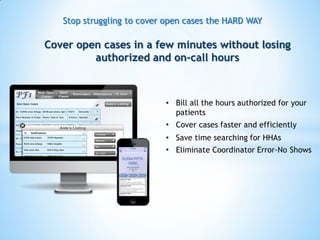 Stop struggling to cover open cases the HARD WAY
• Eliminate Coordinator Error-No Shows
• Cover cases faster and efficiently
• Save time searching for HHAs
• Bill all the hours authorized for your
patients
Cover open cases in a few minutes without losing
authorized and on-call hours
 