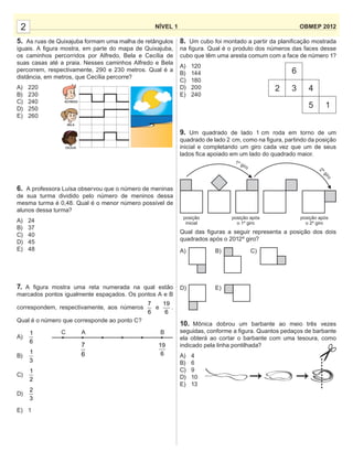 8. Um cubo foi montado a partir da planiﬁcação mostrada
na ﬁgura. Qual é o produto dos números das faces desse
cubo que têm uma aresta comum com a face de número 1?
A) 120
B) 144
C) 180
D) 200
E) 240
9. Um quadrado de lado 1 cm roda em torno de um
quadrado de lado 2 cm, como na ﬁgura, partindo da posição
inicial e completando um giro cada vez que um de seus
lados ﬁca apoiado em um lado do quadrado maior.
Qual das ﬁguras a seguir representa a posição dos dois
quadrados após o 2012º giro?
10. Mônica dobrou um barbante ao meio três vezes
seguidas, conforme a ﬁgura. Quantos pedaços de barbante
ela obterá ao cortar o barbante com uma tesoura, como
indicado pela linha pontilhada?
A) 4
B) 6
C) 9
D) 10
E) 13
5. As ruas de Quixajuba formam uma malha de retângulos
iguais. A ﬁgura mostra, em parte do mapa de Quixajuba,
os caminhos percorridos por Alfredo, Bela e Cecília de
suas casas até a praia. Nesses caminhos Alfredo e Bela
percorrem, respectivamente, 290 e 230 metros. Qual é a
distância, em metros, que Cecília percorre?
A) 220
B) 230
C) 240
D) 250
E) 260
6. A professora Luísa observou que o número de meninas
de sua turma dividido pelo número de meninos dessa
mesma turma é 0,48. Qual é o menor número possível de
alunos dessa turma?
A) 24
B) 37
C) 40
D) 45
E) 48
7. A ﬁgura mostra uma reta numerada na qual estão
marcados pontos igualmente espaçados. Os pontos A e B
correspondem, respectivamente, aos números
7
6
e
19
6
.
Qual é o número que corresponde ao ponto C?
A)
1
6
B)
1
3
C)
1
2
D)
2
3
E) 1
NÍVEL 1 OBMEP 20122
6
2 3 4
5 1
posição
inicial
posição após
o 1º giro
posição após
o 2º giro
A)
D)
B)
E)
C)
C A B
7
6
19
6
ALFREDO
BELA
CECÍLIA
 