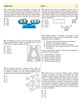 3NÍVEL 1OBMEP 2012
11. A balança da ﬁgura está equilibrada. Os copos são
idênticos e contêm, ao todo, 1400 gramas de farinha. Os
copos do prato da esquerda estão completamente cheios e
os copos do prato da direita estão cheios até metade de sua
capacidade. Qual é o peso, em gramas, de um copo vazio?
A) 50
B) 125
C) 175
D) 200
E) 250
12. O retângulo ao lado, que foi recortado de uma folha
de papel quadriculado, mede 4 cm de largura por 5 cm de
altura. Qual é a área da região cinzenta?
A) 10 cm2
B) 11 cm2
C) 12,5 cm2
D) 13 cm2
E) 14,5 cm2
13. De quantas maneiras é possível colorir cada um
dos círculos da ﬁgura com uma das cores amarelo, azul
e vermelho, de modo que dois círculos ligados por um
segmento tenham sempre cores diferentes?
A) 2
B) 3
C) 4
D) 6
E) 9
14. Juliana cortou uma tira de papel de 4 cm por 12 cm e
a dobrou do modo indicado na ﬁgura, obtendo assim um
quadrado.Emseguida,elacortouoquadradodiagonalmente,
como mostra a ﬁgura. Com os pedaços obtidos, ela montou
dois novos quadrados. Qual é a diferença entre as áreas
desses quadrados?
A) 9 cm2
B) 12 cm2
C) 16 cm2
D) 18 cm2
E) 32 cm2
15. Amanda, Bianca e Carolina são amigas e têm
idades diferentes. Sabe-se que, das sentenças a seguir,
exatamente uma é verdadeira.
I. Amanda e Carolina são mais jovens que Bianca.
II. Amanda é mais velha que Bianca.
III. Amanda é mais velha que Bianca e Carolina.
IV. Amanda não é nem a mais nova nem a mais velha
das amigas.
Qual das alternativas mostra o nome das três amigas em
ordem crescente de idade?
A) Amanda, Bianca, Carolina
B) Carolina, Bianca, Amanda
C) Bianca, Carolina, Amanda
D) Carolina, Amanda, Bianca
E) Amanda, Carolina, Bianca
16. Numa festa, na casa de Cláudia, havia crianças
somente na cozinha, na sala e na varanda. Em certo
momento, várias crianças começaram a correr ao mesmo
tempo: 7 crianças correram da varanda para a cozinha,
5 crianças correram da cozinha para a sala, e 4 crianças
correram da sala para a varanda. Ao ﬁnal dessa correria,
a quantidade de crianças na sala era igual à quantidade
de crianças na varanda e também igual à quantidade de
crianças na cozinha. Quantas crianças, no mínimo, havia
na casa de Cláudia?
A) 18
B) 19
C) 20
D) 21
E) 24
 