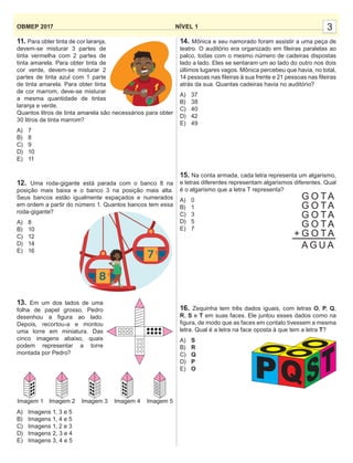 3NÍVEL 1OBMEP 2017
11. Para obter tinta de cor laranja,
devem-se misturar 3 partes de
tinta vermelha com 2 partes de
tinta amarela. Para obter tinta de
cor verde, devem-se misturar 2
partes de tinta azul com 1 parte
de tinta amarela. Para obter tinta
de cor marrom, deve-se misturar
a mesma quantidade de tintas
laranja e verde.
Quantos litros de tinta amarela são necessários para obter
30 litros de tinta marrom?
A) 7
B) 8
C) 9
D) 10
E) 11
12. Uma roda-gigante está parada com o banco 8 na
posição mais baixa e o banco 3 na posição mais alta.
Seus bancos estão igualmente espaçados e numerados
em ordem a partir do número 1. Quantos bancos tem essa
roda-gigante?
A) 8
B) 10
C) 12
D) 14
E) 16
13. Em um dos lados de uma
folha de papel grosso, Pedro
desenhou a ﬁgura ao lado.
Depois, recortou-a e montou
uma torre em miniatura. Das
cinco imagens abaixo, quais
podem representar a torre
montada por Pedro?
A) Imagens 1, 3 e 5
B) Imagens 1, 4 e 5
C) Imagens 1, 2 e 3
D) Imagens 2, 3 e 4
E) Imagens 3, 4 e 5
14. Mônica e seu namorado foram assistir a uma peça de
teatro. O auditório era organizado em ﬁleiras paralelas ao
palco, todas com o mesmo número de cadeiras dispostas
lado a lado. Eles se sentaram um ao lado do outro nos dois
últimos lugares vagos. Mônica percebeu que havia, no total,
14 pessoas nas ﬁleiras à sua frente e 21 pessoas nas ﬁleiras
atrás da sua. Quantas cadeiras havia no auditório?
A) 37
B) 38
C) 40
D) 42
E) 49
15. Na conta armada, cada letra representa um algarismo,
e letras diferentes representam algarismos diferentes. Qual
é o algarismo que a letra T representa?
A) 0
B) 1
C) 3
D) 5
E) 7
16. Zequinha tem três dados iguais, com letras O, P, Q,
R, S e T em suas faces. Ele juntou esses dados como na
ﬁgura, de modo que as faces em contato tivessem a mesma
letra. Qual é a letra na face oposta à que tem a letra T?
A) S
B) R
C) Q
D) P
E) O
Imagem 1 Imagem 2 Imagem 3 Imagem 4 Imagem 5
G O TA
G O TA
G O TA
G O TA
G O TA+
A G U A
P STQ
 
