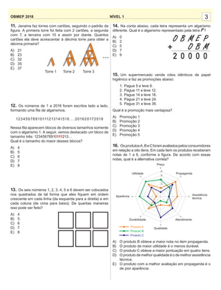 3NÍVEL 1OBMEP 2018
11. Janaína faz torres com cartões, seguindo o padrão da
ﬁgura. A primeira torre foi feita com 2 cartões, a segunda
com 7, a terceira com 15 e assim por diante. Quantos
cartões ela deve acrescentar à décima torre para obter a
décima primeira?
A) 21
B) 23
C) 32
D) 35
E) 37
12. Os números de 1 a 2018 foram escritos lado a lado,
formando uma ﬁla de algarismos.
12345678910111213141516....201620172018
Nessa ﬁla aparecem blocos de diversos tamanhos somente
com o algarismo 1. A seguir, vemos destacado um bloco de
tamanho três: 12345678910111213…
Qual é o tamanho do maior desses blocos?
A) 4
B) 5
C) 6
D) 7
E) 8
13. Os seis números 1, 2, 3, 4, 5 e 6 devem ser colocados
nos quadrados de tal forma que eles ﬁquem em ordem
crescente em cada linha (da esquerda para a direita) e em
cada coluna (de cima para baixo). De quantas maneiras
isso pode ser feito?
A) 4
B) 5
C) 6
D) 7
E) 8
14. Na conta abaixo, cada letra representa um algarismo
diferente. Qual é o algarismo representado pela letra P?
A) 0
B) 2
C) 5
D) 7
E) 9
15. Um supermercado vende rolos idênticos de papel
higiênico e faz as promoções abaixo:
1. Pague 5 e leve 6.
2. Pague 11 e leve 12.
3. Pague 14 e leve 18.
4. Pague 21 e leve 24.
5. Pague 31 e leve 36.
Qual é a promoção mais vantajosa?
A) Promoção 1
B) Promoção 2
C) Promoção 3
D) Promoção 4
E) Promoção 5
16. OsprodutosA,BeCforamavaliadospelosconsumidores
em relação a oito itens. Em cada item os produtos receberam
notas de 1 a 6, conforme a ﬁgura. De acordo com essas
notas, qual é a alternativa correta?
A) O produto B obteve a maior nota no item propaganda.
B) O produto de maior utilidade é o menos durável.
C) O produto C obteve a maior pontuação em quatro itens.
D) O produto de melhor qualidade é o de melhor assistência
técnica.
E) O produto com a melhor avaliação em propaganda é o
de pior aparência.
O
2
B
0
M
0
O
E
0
B
P
0
M+
Aparência
Utilidade
Preço
Propaganda
Assistência
técnica
Atendimento
Qualidade
Durabilidade
Produto C
Produto B
Produto A
6
5
4
3
2
1
Torre 1 Torre 2 Torre 3
...
 