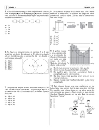 8. Um quadrado de papel de 20 cm de lado, com a frente
branca e o verso cinza, foi dobrado ao longo das linhas
pontilhadas, como na ﬁgura. Qual é a área da parte branca
que ﬁcou visível?
A) 18 cm2
B) 32 cm2
C) 36 cm2
D) 72 cm2
E) 84 cm2
9. O gráﬁco mostra
a temperatura média
e a precipitação de
chuva em Quixajuba
em cada um dos
meses de 2009.
Qual das aﬁrmativas
abaixo está correta?
A) O mês mais chuvoso foi também o mais quente.
B) O mês menos chuvoso foi também o mais frio.
C) De outubro para novembro aumentaram tanto a
precipitação quanto a temperatura.
D) Os dois meses mais quentes foram também os de
maior precipitação.
E) Os dois meses mais frios foram também os de menor
precipitação.
10. Seis crianças ﬁzeram uma roda e cada uma, em voz
baixa, falou seu número favorito para seus dois vizinhos.
Em seguida, cada criança disse em voz alta a soma dos
dois números que ouviu; a ﬁgura mostra o que Afonso,
Camila e Eduardo disseram em voz alta. Qual é o número
favorito de Fátima?
A) 5
B) 6
C) 7
D) 8
E) 9
2 NÍVEL 2 OBMEP 2010
5. Cada quadradinho na ﬁgura deve ser preenchido com um
sinal de adição (+) ou de multiplicação (×). Qual é o maior
valor possível da expressão obtida depois de preenchidos
todos os quadradinhos?
2 3 0 8 9 1
A) 77
B) 78
C) 79
D) 80
E) 81
6. Na ﬁgura as circunferências de centros A e B são
tangentes aos lados do retângulo e têm diâmetros iguais
a 4 cm. A distância entre os pontos R e S é 1 cm. Qual é o
perímetro do retângulo?
A) 16 cm
B) 18 cm
C) 20 cm
D) 22 cm
E) 24 cm
7. Um grupo de amigos acabou de comer uma pizza. Se
cada um der R$ 8,00 faltarão R$ 2,50 para pagar a pizza e
se cada um der R$ 9,00 sobrarão R$ 3,50. Qual é o preço
da pizza?
A) R$ 45,50
B) R$ 48,50
C) R$ 50,50
D) R$ 52,50
E) R$ 54,50
BA R S
20 cm
8 cm
6cm
Jan
°C
Fev Mar Abr Mai Jun Jul Ago Set
mm
10010
20020
30030
Out NovDez
 
