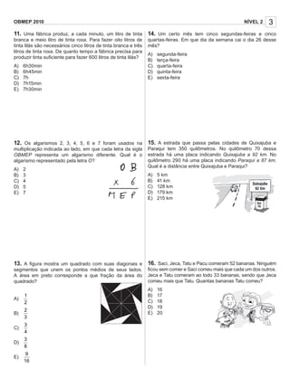 3NÍVEL 2OBMEP 2010
11. Uma fábrica produz, a cada minuto, um litro de tinta
branca e meio litro de tinta roxa. Para fazer oito litros de
tinta lilás são necessários cinco litros de tinta branca e três
litros de tinta roxa. De quanto tempo a fábrica precisa para
produzir tinta suﬁciente para fazer 600 litros de tinta lilás?
A) 6h30min
B) 6h45min
C) 7h
D) 7h15min
E) 7h30min
12. Os algarismos 2, 3, 4, 5, 6 e 7 foram usados na
multiplicação indicada ao lado, em que cada letra da sigla
OBMEP representa um algarismo diferente. Qual é o
algarismo representado pela letra O?
A) 2
B) 3
C) 4
D) 5
E) 7
13. A ﬁgura mostra um quadrado com suas diagonais e
segmentos que unem os pontos médios de seus lados.
A área em preto corresponde a que fração da área do
quadrado?
A)
1
2
B)
2
3
C)
3
4
D)
3
8
E)
9
16
14. Um certo mês tem cinco segundas-feiras e cinco
quartas-feiras. Em que dia da semana cai o dia 26 desse
mês?
A) segunda-feira
B) terça-feira
C) quarta-feira
D) quinta-feira
E) sexta-feira
15. A estrada que passa pelas cidades de Quixajuba e
Paraqui tem 350 quilômetros. No quilômetro 70 dessa
estrada há uma placa indicando Quixajuba a 92 km. No
quilômetro 290 há uma placa indicando Paraqui a 87 km.
Qual é a distância entre Quixajuba e Paraqui?
A) 5 km
B) 41 km
C) 128 km
D) 179 km
E) 215 km
16. Saci, Jeca, Tatu e Pacu comeram 52 bananas. Ninguém
ﬁcou sem comer e Saci comeu mais que cada um dos outros.
Jeca e Tatu comeram ao todo 33 bananas, sendo que Jeca
comeu mais que Tatu. Quantas bananas Tatu comeu?
A) 16
B) 17
C) 18
D) 19
E) 20
 
