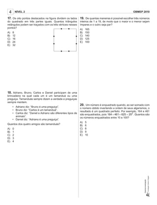 4 NÍVEL 2 OBMEP 2010
Operacionalização:
17. Os oito pontos destacados na ﬁgura dividem os lados
do quadrado em três partes iguais. Quantos triângulos
retângulos podem ser traçados com os três vértices nesses
pontos?
A) 8
B) 12
C) 16
D) 24
E) 32
18. Adriano, Bruno, Carlos e Daniel participam de uma
brincadeira na qual cada um é um tamanduá ou uma
preguiça. Tamanduás sempre dizem a verdade e preguiças
sempre mentem.
• Adriano diz: “Bruno é uma preguiça”.
• Bruno diz: “Carlos é um tamanduá”.
• Carlos diz: ”Daniel e Adriano são diferentes tipos de
animais”.
• Daniel diz: “Adriano é uma preguiça”.
Quantos dos quatro amigos são tamanduás?
A) 0
B) 1
C) 2
D) 3
E) 4
19. De quantas maneiras é possível escolher três números
inteiros de 1 a 19, de modo que o maior e o menor sejam
ímpares e o outro seja par?
A) 165
B) 150
C) 140
D) 125
E) 100
20. Um número é enquadrado quando, ao ser somado com
o número obtido invertendo a ordem de seus algarismos, o
resultado é um quadrado perfeito. Por exemplo, 164 e 461
são enquadrados, pois 2
164 461 625 25+ = = . Quantos são
os números enquadrados entre 10 e 100?
A) 5
B) 6
C) 8
D) 9
E) 10
 