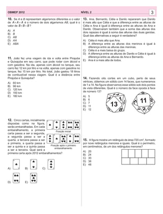 3NÍVEL 2OBMEP 2012 3
10. Se A e B representam algarismos diferentes e o valor
de A A A× + é o número de dois algarismos AB, qual é o
valor de B B B× + ?
A) A
B) B
C) AB
D) AA
E) ABA
11. João fez uma viagem de ida e volta entre Pirajuba
e Quixajuba em seu carro, que pode rodar com álcool e
com gasolina. Na ida, apenas com álcool no tanque, seu
carro fez 12 km por litro e na volta, apenas com gasolina no
tanque, fez 15 km por litro. No total, João gastou 18 litros
de combustível nessa viagem. Qual é a distância entre
Pirajuba e Quixajuba?
A) 60 km
B) 96 km
C) 120 km
D) 150 km
E) 180 km
12. Cinco cartas, inicialmente
dispostas como na ﬁgura,
serão embaralhadas. Em cada
embaralhamento, a primeira
carta passa a ser a segunda,
a segunda passa a ser a
quarta, a terceira passa a ser
a primeira, a quarta passa a
ser a quinta e a quinta passa
a ser a terceira. Qual será a
primeira carta após 2012 embaralhamentos?
A) B) C)
D) E)
13. Ana, Bernardo, Célia e Danilo repararam que Danilo
é mais alto que Célia e que a diferença entre as alturas de
Célia e Ana é igual à diferença entre as alturas de Ana e
Danilo. Observaram também que a soma das alturas dos
dois rapazes é igual à soma das alturas das duas garotas.
Qual das alternativas a seguir é verdadeira?
A) Célia é mais alta que Ana.
B) A diferença entre as alturas dos meninos é igual à
diferença entre as alturas das meninas.
C) Célia é a mais baixa do grupo.
D) A diferença entre as alturas de Danilo e Célia é igual à
diferença entre as alturas de Ana e Bernardo.
E) Ana é a mais alta de todos.
14. Fazendo oito cortes em um cubo, perto de seus
vértices, obtemos um sólido com 14 faces, que numeramos
de 1 a 14. Na ﬁgura observamos esse sólido sob dois pontos
de vista diferentes. Qual é o número da face oposta à face
de número 13?
A) 5
B) 6
C) 7
D) 11
E) 12
15. A ﬁgura mostra um retângulo de área 720 cm2
, formado
por nove retângulos menores e iguais. Qual é o perímetro,
em centímetros, de um dos retângulos menores?
A) 20
B) 24
C) 30
D) 36
E) 48
13
12
73
5
8
11
8 23
10
14
14
 