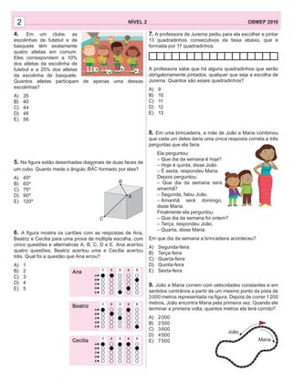 2 NÍVEL 2 OBMEP 20162
4. Em um clube, as
escolinhas de futebol e de
basquete têm exatamente
quatro atletas em comum.
Eles correspondem a 10%
dos atletas da escolinha de
futebol e a 25% dos atletas
da escolinha de basquete.
Quantos atletas participam de apenas uma dessas
escolinhas?
A) 35
B) 40
C) 44
D) 48
E) 56
5. Na ﬁgura estão desenhadas diagonais de duas faces de
um cubo. Quanto mede o ângulo BAC formado por elas?
A) 45º
B) 60º
C) 75º
D) 90º
E) 120º
6. A ﬁgura mostra os cartões com as respostas de Ana,
Beatriz e Cecília para uma prova de múltipla escolha, com
cinco questões e alternativas A, B, C, D e E. Ana acertou
quatro questões, Beatriz acertou uma e Cecília acertou
três. Qual foi a questão que Ana errou?
A) 1
B) 2
C) 3
D) 4
E) 5
7. A professora de Jurema pediu para ela escolher e pintar
13 quadradinhos consecutivos da faixa abaixo, que é
formada por 17 quadradinhos.
A professora sabe que há alguns quadradinhos que serão
obrigatoriamente pintados, qualquer que seja a escolha de
Jurema. Quantos são esses quadradinhos?
A) 9
B) 10
C) 11
D) 12
E) 13
8. Em uma brincadeira, a mãe de João e Maria combinou
que cada um deles daria uma única resposta correta a três
perguntas que ela faria.
Ela perguntou:
– Que dia da semana é hoje?
– Hoje é quinta, disse João.
– É sexta, respondeu Maria.
Depois perguntou:
– Que dia da semana será
amanhã?
– Segunda, falou João.
– Amanhã será domingo,
disse Maria.
Finalmente ela perguntou:
– Que dia da semana foi ontem?
– Terça, respondeu João.
– Quarta, disse Maria.
Em que dia da semana a brincadeira aconteceu?
A) Segunda-feira
B) Terça-feira
C) Quarta-feira
D) Quinta-feira
E) Sexta-feira
9. João e Maria correm com velocidades constantes e em
sentidos contrários a partir de um mesmo ponto da pista de
3000 metros representada na ﬁgura. Depois de correr 1200
metros, João encontra Maria pela primeira vez. Quando ele
terminar a primeira volta, quantos metros ela terá corrido?
A) 2000
B) 2500
C) 3600
D) 4500
E) 7500
A
B
C
João
Maria
 