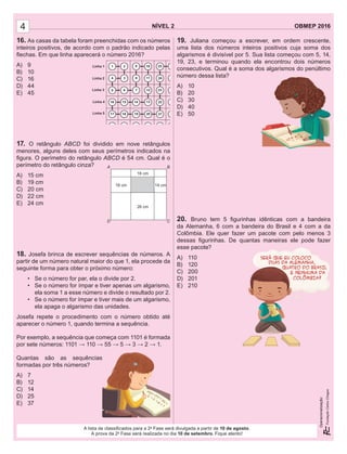 NÍVEL 2 OBMEP 2016
Operacionalização:
NÍVEL 2 OBMEP 2016
Operacionalização:
4
A lista de classiﬁcados para a 2a
Fase será divulgada a partir de 10 de agosto.
A prova da 2a
Fase será realizada no dia 10 de setembro. Fique atento!
16. As casas da tabela foram preenchidas com os números
inteiros positivos, de acordo com o padrão indicado pelas
ﬂechas. Em que linha aparecerá o número 2016?
A) 9
B) 10
C) 16
D) 44
E) 45
17. O retângulo ABCD foi dividido em nove retângulos
menores, alguns deles com seus perímetros indicados na
ﬁgura. O perímetro do retângulo ABCD é 54 cm. Qual é o
perímetro do retângulo cinza?
A) 15 cm
B) 19 cm
C) 20 cm
D) 22 cm
E) 24 cm
18. Josefa brinca de escrever sequências de números. A
partir de um número natural maior do que 1, ela procede da
seguinte forma para obter o próximo número:
• Se o número for par, ela o divide por 2.
• Se o número for ímpar e tiver apenas um algarismo,
ela soma 1 a esse número e divide o resultado por 2.
• Se o número for ímpar e tiver mais de um algarismo,
ela apaga o algarismo das unidades.
Josefa repete o procedimento com o número obtido até
aparecer o número 1, quando termina a sequência.
Por exemplo, a sequência que começa com 1101 é formada
por sete números: 1101 → 110 → 55 → 5 → 3 → 2 → 1.
Quantas são as sequências
formadas por três números?
A) 7
B) 12
C) 14
D) 25
E) 37
19. Juliana começou a escrever, em ordem crescente,
uma lista dos números inteiros positivos cuja soma dos
algarismos é divisível por 5. Sua lista começou com 5, 14,
19, 23, e terminou quando ela encontrou dois números
consecutivos. Qual é a soma dos algarismos do penúltimo
número dessa lista?
A) 10
B) 20
C) 30
D) 40
E) 50
20. Bruno tem 5 ﬁgurinhas idênticas com a bandeira
da Alemanha, 6 com a bandeira do Brasil e 4 com a da
Colômbia. Ele quer fazer um pacote com pelo menos 3
dessas ﬁgurinhas. De quantas maneiras ele pode fazer
esse pacote?
A) 110
B) 120
C) 200
D) 201
E) 210
16 cm
18 cm
A
D
B
C
26 cm
14 cm
 