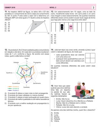 13. Um estacionamento tem 10 vagas, uma ao lado da
outra, inicialmente todas livres. Um carro preto e um carro
rosa chegam a esse estacionamento. De quantas maneiras
diferentes esses carros podem ocupar duas vagas de forma
que haja pelo menos uma vaga livre entre eles?
A) 56
B) 70
C) 71
D) 72
E) 80
14. João tem lápis nas cores verde, amarela e preta e quer
colorir o tabuleiro da ﬁgura, de modo que:
• cada quadradinho deve ser colorido
com uma única cor;
• quaisquer dois quadradinhos com um
lado comum devem ser coloridos com
cores diferentes.
De quantas maneiras diferentes ele pode colorir esse
tabuleiro?
A) 12
B) 18
C) 24
D) 54
E) 81
15. Vovó Vera quis saber
qual de suas cinco netinhas
tinha feito um desenho
na parede de sua sala.
As netinhas ﬁzeram as
seguintes declarações:
• Emília: Não fui eu.
• Luísa: Quem desenhou foi a Marília ou a Rafaela.
• Marília: Não foi a Rafaela nem a Vitória.
• Rafaela: Não foi a Luísa.
• Vitória: Luísa não está dizendo a verdade.
Se apenas uma das netinhas mentiu, quem fez o desenho?
A) Emília
B) Luísa
C) Marília
D) Rafaela
E) Vitória
NÍVEL 2OBMEP 2018 3
11. No trapézio ABCD da ﬁgura, os lados AB e CD são
paralelos e o comprimento de CD é o dobro do comprimento
de AB. O ponto P está sobre o lado CD e determina um
triângulo ABP com área igual a 17. Qual é a área do trapézio
ABCD?
A) 32
B) 34
C) 45
D) 51
E) 68
12. OsprodutosA,BeCforamavaliadospelosconsumidores
em relação a oito itens. Em cada item os produtos receberam
notas de 1 a 6, conforme a ﬁgura. De acordo com essas
notas, qual é a alternativa correta?
A) O produto B obteve a maior nota no item propaganda.
B) O produto de maior utilidade é o menos durável.
C) O produto C obteve a maior pontuação em quatro itens.
D) O produto de melhor qualidade é o de melhor assistência
técnica.
E) O produto com a melhor avaliação em propaganda é o
de pior aparência.
Aparência
Utilidade
Preço
Propaganda
Assistência
técnica
Atendimento
Qualidade
Durabilidade
Produto C
Produto B
Produto A
6
5
4
3
2
1
B A
C P D
17
 