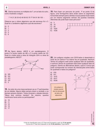 NÍVEL 2 OBMEP 2018
Operacionalização:
NÍVEL 2 OBMEP 2018
Operacionalização:
A lista de classiﬁcados para a 2.ª Fase será divulgada a partir de 13 de agosto.
A prova da 2.ª Fase será realizada no dia 15 de setembro. Fique atento!
4
16. Clarice escreveu os múltiplos de 7, um ao lado do outro,
como mostrado a seguir:
7 14 21 28 35 42 49 56 63 70 77 84 91 98 105 ...
Observe que o oitavo algarismo que ela escreveu foi o 3.
Qual foi o centésimo algarismo que ela escreveu?
A) 0
B) 1
C) 2
D) 5
E) 6
17. Na ﬁgura abaixo, ABCD é um paralelogramo. O
ponto E é ponto médio de AB, e F é ponto médio de CD.
Qual é a razão entre a área do triângulo GIH e a área do
paralelogramo ABCD?
A) 9/8
B) 5/4
C) 4/3
D) 3/2
E) 2
18. Ao redor de uma mesa sentaram-se os 17 participantes
de um debate. Alguns deles sempre dizem a verdade, e os
demais sempre mentem. Todos iniciaram o debate dizendo:
“Meus dois vizinhos mentem”. No máximo, quantos
mentirosos havia entre os participantes?
A) 10
B) 11
C) 12
D) 15
E) 17
19. Para fazer um percurso do ponto P ao ponto Q da
ﬁgura, uma formiguinha deve andar sobre os segmentos
horizontais sempre para a direita e nunca passar duas vezes
por um mesmo segmento vertical. De quantas maneiras
diferentes ela pode fazer esse percurso?
A) 3
B) 10
C) 20
D) 1024
E) 1536
20. Um polígono simples com 2018 lados é desenhado a
partir de um vértice P no interior de um quadrado. Nenhum
vértice do polígono está sobre qualquer lado do quadrado,
e nenhum vértice do quadrado está sobre qualquer lado do
polígono. Dentre as alternativas abaixo, qual é a única que
pode corresponder ao número de intersecções entre lados
do quadrado e lados do polígono?
A) 816
B) 911
C) 1015
D) 2017
E) 4036
A
B C
D
IE F
G H
P
Q
A
P
D
B
C
Um polígono é
simples quando
não há intersecção
de lados não
adjacentes.
 