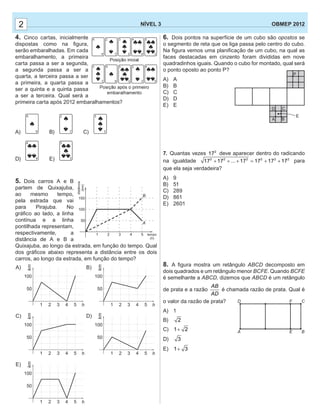 6. Dois pontos na superfície de um cubo são opostos se
o segmento de reta que os liga passa pelo centro do cubo.
Na ﬁgura vemos uma planiﬁcação de um cubo, na qual as
faces destacadas em cinzento foram divididas em nove
quadradinhos iguais. Quando o cubo for montado, qual será
o ponto oposto ao ponto P?
A) A
B) B
C) C
D) D
E) E
7. Quantas vezes 2
17 deve aparecer dentro do radicando
na igualdade 2 22 22 2
17 17 ... 17 17 17 17+ + + = + + para
que ela seja verdadeira?
A) 9
B) 51
C) 289
D) 861
E) 2601
8. A ﬁgura mostra um retângulo ABCD decomposto em
dois quadrados e um retângulo menor BCFE. Quando BCFE
é semelhante a ABCD, dizemos que ABCD é um retângulo
de prata e a razão
AB
AD
é chamada razão de prata. Qual é
o valor da razão de prata?
A) 1
B) 2
C) 1 2+
D) 3
E) 1 3+
22 NÍVEL 3 OBMEP 2012
A
D
E
F
B
C
B
A
50
1 2 3 4 5
100
distância
()km
tempo
( )h
150
4. Cinco cartas, inicialmente
dispostas como na ﬁgura,
serão embaralhadas. Em cada
embaralhamento, a primeira
carta passa a ser a segunda,
a segunda passa a ser a
quarta, a terceira passa a ser
a primeira, a quarta passa a
ser a quinta e a quinta passa
a ser a terceira. Qual será a
primeira carta após 2012 embaralhamentos?
A) B) C)
D) E)
5. Dois carros A e B
partem de Quixajuba,
ao mesmo tempo,
pela estrada que vai
para Pirajuba. No
gráﬁco ao lado, a linha
contínua e a linha
pontilhada representam,
respectivamente, a
distância de A e B a
Quixajuba, ao longo da estrada, em função do tempo. Qual
dos gráﬁcos abaixo representa a distância entre os dois
carros, ao longo da estrada, em função do tempo?
50
1 2 3 4 5
100
km
h
50
50
50
1
1
1 2
2
2 3
3
3 4
4
4 5
5
5
100
100
100
kmkm
km
50
1 2 3 4 5
100
km
h
h
h
h
A)
D)
B)
E)
C)
 
