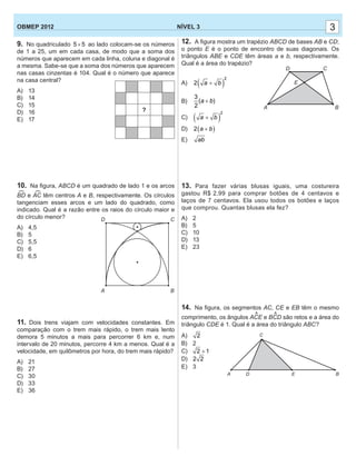 33NÍVEL 3OBMEP 2012
9. No quadriculado 5 5× ao lado colocam-se os números
de 1 a 25, um em cada casa, de modo que a soma dos
números que aparecem em cada linha, coluna e diagonal é
a mesma. Sabe-se que a soma dos números que aparecem
nas casas cinzentas é 104. Qual é o número que aparece
na casa central?
A) 13
B) 14
C) 15
D) 16
E) 17
10. Na ﬁgura, ABCD é um quadrado de lado 1 e os arcos
BD e AC têm centros A e B, respectivamente. Os círculos
tangenciam esses arcos e um lado do quadrado, como
indicado. Qual é a razão entre os raios do círculo maior e
do círculo menor?
A) 4,5
B) 5
C) 5,5
D) 6
E) 6,5
11. Dois trens viajam com velocidades constantes. Em
comparação com o trem mais rápido, o trem mais lento
demora 5 minutos a mais para percorrer 6 km e, num
intervalo de 20 minutos, percorre 4 km a menos. Qual é a
velocidade, em quilômetros por hora, do trem mais rápido?
A) 21
B) 27
C) 30
D) 33
E) 36
?
12. A ﬁgura mostra um trapézio ABCD de bases AB e CD;
o ponto E é o ponto de encontro de suas diagonais. Os
triângulos ABE e CDE têm áreas a e b, respectivamente.
Qual é a área do trapézio?
A) ( )
2
2 a b+
B)
3
2
(a + b)
C) ( )
2
a b+
D) ( )2 a b+
E) ab
13. Para fazer várias blusas iguais, uma costureira
gastou R$ 2,99 para comprar botões de 4 centavos e
laços de 7 centavos. Ela usou todos os botões e laços
que comprou. Quantas blusas ela fez?
A) 2
B) 5
C) 10
D) 13
E) 23
14. Na ﬁgura, os segmentos AC, CE e EB têm o mesmo
comprimento, os ângulos ACE e BCD são retos e a área do
triângulo CDE é 1. Qual é a área do triângulo ABC?
A) 2
B) 2
C) 2 1+
D) 2 2
E) 3
A
D
B
C
A B
CD
E
^ ^
A D E B
C
(
(
 