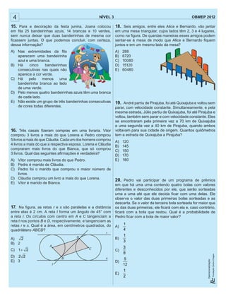 4 NÍVEL 3 OBMEP 2012
Operacionalização:
4 NÍVEL 3 OBMEP 2012
Operacionalização:
15. Para a decoração da festa junina, Joana colocou
em ﬁla 25 bandeirinhas azuis, 14 brancas e 10 verdes,
sem nunca deixar que duas bandeirinhas de mesma cor
ﬁcassem juntas. O que podemos concluir, com certeza,
dessa informação?
A) Nas extremidades da ﬁla
aparecem uma bandeirinha
azul e uma branca.
B) Há cinco bandeirinhas
consecutivas nas quais não
aparece a cor verde.
C) Há pelo menos uma
bandeirinha branca ao lado
de uma verde.
D) Pelo menos quatro bandeirinhas azuis têm uma branca
de cada lado.
E) Não existe um grupo de três bandeirinhas consecutivas
de cores todas diferentes.
16. Três casais ﬁzeram compras em uma livraria. Vitor
comprou 3 livros a mais do que Lorena e Pedro comprou
5 livros a mais do que Cláudia. Cada um dos homens comprou
4 livros a mais do que a respectiva esposa. Lorena e Cláudia
compraram mais livros do que Bianca, que só comprou
3 livros. Qual das seguintes aﬁrmações é verdadeira?
A) Vitor comprou mais livros do que Pedro.
B) Pedro é marido de Cláudia.
C) Pedro foi o marido que comprou o maior número de
livros.
D) Cláudia comprou um livro a mais do que Lorena.
E) Vitor é marido de Bianca.
17. Na ﬁgura, as retas r e s são paralelas e a distância
entre elas é 2 cm. A reta t forma um ângulo de 45° com
a reta r. Os círculos com centro em A e C tangenciam a
reta t nos pontos B e D, respectivamente, e tangenciam as
retas r e s. Qual é a área, em centímetros quadrados, do
quadrilátero ABCD?
A) 2
B) 2
C) 1 2+
D) 2 2
E) 3
A
D
C
B
t
r
s
18. Seis amigos, entre eles Alice e Bernardo, vão jantar
em uma mesa triangular, cujos lados têm 2, 3 e 4 lugares,
como na ﬁgura. De quantas maneiras esses amigos podem
sentar-se à mesa de modo que Alice e Bernardo ﬁquem
juntos e em um mesmo lado da mesa?
A) 288
B) 6720
C) 10080
D) 15120
E) 60480
19. André partiu de Pirajuba, foi até Quixajuba e voltou sem
parar, com velocidade constante. Simultaneamente, e pela
mesma estrada, Júlio partiu de Quixajuba, foi até Pirajuba e
voltou, também sem parar e com velocidade constante. Eles
se encontraram pela primeira vez a 70 km de Quixajuba
e uma segunda vez a 40 km de Pirajuba, quando ambos
voltavam para sua cidade de origem. Quantos quilômetros
tem a estrada de Quixajuba a Pirajuba?
A) 120
B) 145
C) 150
D) 170
E) 180
20. Pedro vai participar de um programa de prêmios
em que há uma urna contendo quatro bolas com valores
diferentes e desconhecidos por ele, que serão sorteadas
uma a uma até que ele decida ﬁcar com uma delas. Ele
observa o valor das duas primeiras bolas sorteadas e as
descarta. Se o valor da terceira bola sorteada for maior que
os das duas primeiras, ele ﬁcará com ela e, caso contrário,
ﬁcará com a bola que restou. Qual é a probabilidade de
Pedro ﬁcar com a bola de maior valor?
A)
1
4
B)
1
3
C)
3
8
D)
5
12
E)
1
2
 