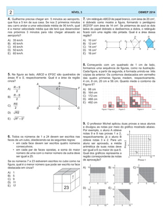 7. Um retângulo ABCD de papel branco, com área de 20 cm2
,
é dobrado como mostra a ﬁgura, formando o pentágono
BCD’EF com área de 14 cm2
. Se pintarmos de azul os dois
lados do papel dobrado e desﬁzermos a dobra, o retângulo
ﬁcará com uma região não pintada. Qual é a área dessa
região?
A) 10 cm2
B) 12 cm2
C) 14 cm2
D) 16 cm2
E) 18 cm2
8. Começando com um quadrado de 1 cm de lado,
formamos uma sequência de ﬁguras, como na ilustração.
Cada ﬁgura, a partir da segunda, é formada unindo-se três
cópias da anterior. Os contornos destacados em vermelho
das quatro primeiras ﬁguras medem, respectivamente,
4 cm, 8 cm, 20 cm e 56 cm. Quanto mede o contorno da
Figura 6?
A) 88 cm
B) 164 cm
C) 172 cm
D) 488 cm
E) 492 cm
9. O professor Michel aplicou duas provas a seus alunos
e divulgou as notas por meio do gráﬁco mostrado abaixo.
Por exemplo, o aluno A obteve
notas 9 e 8 nas provas 1 e 2,
respectivamente; já o aluno B
obteve notas 3 e 2. Para um
aluno ser aprovado, a média
aritmética de suas notas deve
ser igual a 6 ou maior do que 6.
Qual dos gráﬁcos representa a
região correspondente às notas
de aprovação?
A) B) C)
D) E)
0 5
5
10
10
0 5
5
10
10
0 5
5
10
10
0 5
5
10
10
22 NÍVEL 3 OBMEP 2014
4. Guilherme precisa chegar em 5 minutos ao aeroporto,
que ﬁca a 5 km de sua casa. Se nos 2 primeiros minutos
seu carro andar a uma velocidade média de 90 km/h, qual
é a menor velocidade média que ele terá que desenvolver
nos próximos 3 minutos para não chegar atrasado ao
aeroporto?
A) 35 km/h
B) 40 km/h
C) 45 km/h
D) 50 km/h
E) 60 km/h
5. Na ﬁgura ao lado, ABCD e EFGC são quadrados de
áreas R e S, respectivamente. Qual é a área da região
cinza?
A)
2
R S+
B)
2
R S−
C)
2
RS
D) RS
E) 2 2
R S+
6. Todos os números de 1 a 24 devem ser escritos nas
faces de um cubo, obedecendo-se às seguintes regras:
• em cada face devem ser escritos quatro números
consecutivos;
• em cada par de faces opostas, a soma do maior
número de uma com o menor número da outra deve
ser igual a 25.
Se os números 7 e 23 estiverem escritos no cubo como na
ﬁgura, qual é o menor número que pode ser escrito na face
destacada em cinza?
A) 1
B) 5
C) 9
D) 11
E) 17
A B
F
GCD
E
23
7
AA
DD E E
D’ D’
CC C
BB BF F
Prova 1
Prova2
0
A
B
5
5
10
10
Figura 1 Figura 2 Figura 3 Figura 4 ...
0 5
5
10
10
 