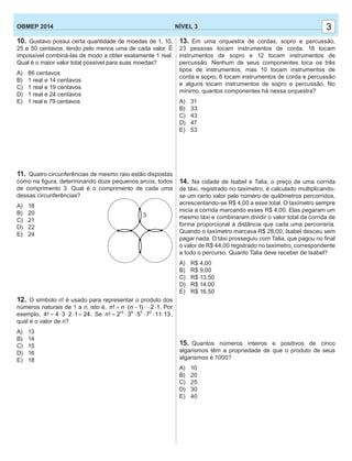 13. Em uma orquestra de cordas, sopro e percussão,
23 pessoas tocam instrumentos de corda, 18 tocam
instrumentos de sopro e 12 tocam instrumentos de
percussão. Nenhum de seus componentes toca os três
tipos de instrumentos, mas 10 tocam instrumentos de
corda e sopro, 6 tocam instrumentos de corda e percussão
e alguns tocam instrumentos de sopro e percussão. No
mínimo, quantos componentes há nessa orquestra?
A) 31
B) 33
C) 43
D) 47
E) 53
14. Na cidade de Isabel e Talia, o preço de uma corrida
de táxi, registrado no taxímetro, é calculado multiplicando-
se um certo valor pelo número de quilômetros percorridos,
acrescentando-se R$ 4,00 a esse total. O taxímetro sempre
inicia a corrida marcando esses R$ 4,00. Elas pegaram um
mesmo táxi e combinaram dividir o valor total da corrida de
forma proporcional à distância que cada uma percorreria.
Quando o taxímetro marcava R$ 28,00, Isabel desceu sem
pagar nada. O táxi prosseguiu com Talia, que pagou no ﬁnal
o valor de R$ 44,00 registrado no taxímetro, correspondente
a todo o percurso. Quanto Talia deve receber de Isabel?
A) R$ 4,00
B) R$ 9,00
C) R$ 13,50
D) R$ 14,00
E) R$ 16,50
15. Quantos números inteiros e positivos de cinco
algarismos têm a propriedade de que o produto de seus
algarismos é 1000?
A) 10
B) 20
C) 25
D) 30
E) 40
10. Gustavo possui certa quantidade de moedas de 1, 10,
25 e 50 centavos, tendo pelo menos uma de cada valor. É
impossível combiná-las de modo a obter exatamente 1 real.
Qual é o maior valor total possível para suas moedas?
A) 86 centavos
B) 1 real e 14 centavos
C) 1 real e 19 centavos
D) 1 real e 24 centavos
E) 1 real e 79 centavos
11. Quatro circunferências de mesmo raio estão dispostas
como na ﬁgura, determinando doze pequenos arcos, todos
de comprimento 3. Qual é o comprimento de cada uma
dessas circunferências?
A) 18
B) 20
C) 21
D) 22
E) 24
12. O símbolo n! é usado para representar o produto dos
números naturais de 1 a n, isto é, ! ( 1) 2 1n n n= ⋅ − ⋅⋅⋅ ⋅ . Por
exemplo, 4! 4 3 2 1 24= ⋅ ⋅ ⋅ = . Se 15 6 3 2
! 2 3 5 7 11 13n = ⋅ ⋅ ⋅ ⋅ ⋅ ,
qual é o valor de n?
A) 13
B) 14
C) 15
D) 16
E) 18
33NÍVEL 3OBMEP 2014
3
 