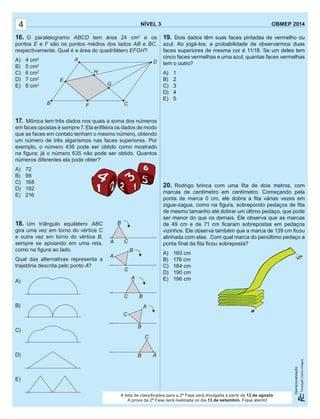19. Dois dados têm suas faces pintadas de vermelho ou
azul. Ao jogá-los, a probabilidade de observarmos duas
faces superiores de mesma cor é 11/18. Se um deles tem
cinco faces vermelhas e uma azul, quantas faces vermelhas
tem o outro?
A) 1
B) 2
C) 3
D) 4
E) 5
20. Rodrigo brinca com uma ﬁta de dois metros, com
marcas de centímetro em centímetro. Começando pela
ponta de marca 0 cm, ele dobra a ﬁta várias vezes em
zigue-zague, como na ﬁgura, sobrepondo pedaços de ﬁta
de mesmo tamanho até dobrar um último pedaço, que pode
ser menor do que os demais. Ele observa que as marcas
de 49 cm e de 71 cm ﬁcaram sobrepostas em pedaços
vizinhos. Ele observa também que a marca de 139 cm ﬁcou
alinhada com elas. Com qual marca do penúltimo pedaço a
ponta ﬁnal da ﬁta ﬁcou sobreposta?
A) 160 cm
B) 176 cm
C) 184 cm
D) 190 cm
E) 196 cm
NÍVEL 3 OBMEP 2014
Operacionalização:
19. Dois dados têm suas faces pintadas de vermelho ou
azul. Ao jogá-los, a probabilidade de observarmos duas
faces superiores de mesma cor é 11/18. Se um deles tem
cinco faces vermelhas e uma azul, quantas faces vermelhas
tem o outro?
A) 1
B) 2
C) 3
D) 4
E) 5
20. Rodrigo brinca com uma ﬁta de dois metros, com
marcas de centímetro em centímetro. Começando pela
ponta de marca 0 cm, ele dobra a ﬁta várias vezes em
zigue-zague, como na ﬁgura, sobrepondo pedaços de ﬁta
de mesmo tamanho até dobrar um último pedaço, que pode
ser menor do que os demais. Ele observa que as marcas
de 49 cm e de 71 cm ﬁcaram sobrepostas em pedaços
vizinhos. Ele observa também que a marca de 139 cm ﬁcou
alinhada com elas. Com qual marca do penúltimo pedaço a
ponta ﬁnal da ﬁta ﬁcou sobreposta?
A) 160 cm
B) 176 cm
C) 184 cm
D) 190 cm
E) 196 cm
NÍVEL 3 OBMEP 2014
Operacionalização:
4
16. O paralelogramo ABCD tem área 24 cm2
e os
pontos E e F são os pontos médios dos lados AB e BC,
respectivamente. Qual é a área do quadrilátero EFGH?
A) 4 cm2
B) 5 cm2
C) 6 cm2
D) 7 cm2
E) 8 cm2
17. Mônica tem três dados nos quais a soma dos números
em faces opostas é sempre 7. Ela enﬁleira os dados de modo
que as faces em contato tenham o mesmo número, obtendo
um número de três algarismos nas faces superiores. Por
exemplo, o número 436 pode ser obtido como mostrado
na ﬁgura; já o número 635 não pode ser obtido. Quantos
números diferentes ela pode obter?
A) 72
B) 96
C) 168
D) 192
E) 216
18. Um triângulo equilátero ABC
gira uma vez em torno do vértice C
e outra vez em torno do vértice B,
sempre se apoiando em uma reta,
como na ﬁgura ao lado.
Qual das alternativas representa a
trajetória descrita pelo ponto A?
A)
B)
C)
D)
E)
um número de três algarismos nas faces superiores. Por
exemplo, o número 436 pode ser obtido como mostrado
na ﬁgura; já o número 635 não pode ser obtido. Quantos
números diferentes ela pode obter?
A
H
G
B
E
F C
D
A
C
B
A
C B
A C
B
A
C
B
A
C
B
ponta ﬁnal da ﬁta ﬁcou sobreposta?
A lista de classiﬁcados para a 2ª Fase será divulgada a partir de 13 de agosto.
A prova da 2ª Fase será realizada no dia 13 de setembro. Fique atento!
 