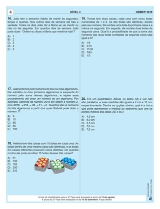 NÍVEL 3 OBMEP 2018
Operacionalização:
NÍVEL 3 OBMEP 2018
Operacionalização:
A lista de classiﬁcados para a 2.ª Fase será divulgada a partir de 13 de agosto.
A prova da 2.ª Fase será realizada no dia 15 de setembro. Fique atento!
4
19. Tomás tem duas caixas, cada uma com cinco bolas
numeradas de 1 a 5. As dez bolas são idênticas, exceto
pelo seu número. Ele sorteia uma bola da primeira caixa e a
coloca na segunda. Em seguida, ele sorteia duas bolas da
segunda caixa. Qual é a probabilidade de que a soma dos
números das duas bolas sorteadas da segunda caixa seja
igual a 6?
A) 1/5
B) 4/15
C) 11/30
D) 7/45
E) 1/3
20. Em um quadrilátero ABCD, os lados AB e CD não
são paralelos, e suas medidas são iguais a 2 cm e 12 cm,
respectivamente. Dentre as opções abaixo, qual é a única
que pode representar a medida do segmento que une os
pontos médios dos lados AD e BC?
A) 4,5 cm
B) 5,0 cm
C) 6,5 cm
D) 7,0 cm
E) 7,5 cm
16. João tem o estranho hábito de mentir às segundas,
terças e quartas. Nos outros dias da semana ele fala a
verdade. Todos os dias João diz a Maria se vai mentir ou
não no dia seguinte. Em quantos dias da semana João
pode dizer: “Ontem eu disse a Maria que mentiria hoje”?
A) 1
B) 2
C) 3
D) 4
E) 5
17. Gabriel brinca com números de dois ou mais algarismos.
Ele substitui os dois primeiros algarismos à esquerda do
número pela soma desses algarismos, e repete esse
procedimento até obter um número de um algarismo. Por
exemplo, partindo do número 2018 ele obtém o número 2,
pois 2018 218 38 11 2→ → → → . Quantos são os números
de três algarismos a partir dos quais Gabriel pode obter o
número 1?
A) 9
B) 10
C) 56
D) 80
E) 100
18. Helena tem três caixas com 10 bolas em cada uma. As
bolas dentro de uma mesma caixa são idênticas, e as bolas
em caixas diferentes possuem cores distintas. De quantos
modos ela pode escolher 15 bolas dessas três caixas?
A) 91
B) 136
C) 150
D) 200
E) 210
 