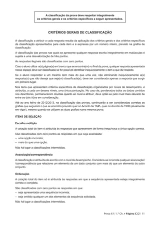 A classificação da prova deve respeitar integralmente
                   os critérios gerais e os critérios específicos a seguir apresentados.




                            Critérios Gerais de Classificação

A classificação a atribuir a cada resposta resulta da aplicação dos critérios gerais e dos critérios específicos
de classificação apresentados para cada item e é expressa por um número inteiro, previsto na grelha de
classificação.
A classificação das provas nas quais se apresente qualquer resposta escrita integralmente em maiúsculas é
sujeita a uma desvalorização de três pontos.
As respostas ilegíveis são classificadas com zero pontos.
Caso o aluno utilize a(s) página(s) em branco que se encontra(m) no final da prova, qualquer resposta apresentada
nesse espaço deve ser classificada se for possível identificar inequivocamente o item a que diz respeito.
Se o aluno responder a um mesmo item mais do que uma vez, não eliminando inequivocamente a(s)
resposta(s) que não deseja que seja(m) classificada(s), deve ser considerada apenas a resposta que surgir
em primeiro lugar.
Nos itens que apresentam critérios específicos de classificação organizados por níveis de desempenho, é
atribuída, a cada um desses níveis, uma única pontuação. No caso de, ponderados todos os dados contidos
nos descritores, permanecerem dúvidas quanto ao nível a atribuir, deve optar-se pelo nível mais elevado de
entre os dois tidos em consideração.
Até ao ano letivo de 2012/2013, na classificação das provas, continuarão a ser consideradas corretas as
grafias que seguirem o que se encontra previsto quer no Acordo de 1945, quer no Acordo de 1990 (atualmente
em vigor), mesmo quando se utilizem as duas grafias numa mesma prova.

Itens de SELEÇÃO

Escolha múltipla
A cotação total do item é atribuída às respostas que apresentem de forma inequívoca a única opção correta.
São classificadas com zero pontos as respostas em que seja assinalada:
– uma opção incorreta;
– mais do que uma opção.
Não há lugar a classificações intermédias.

Associação/correspondência

A classificação é atribuída de acordo com o nível de desempenho. Considera-se incorreta qualquer associação/
/correspondência que relacione um elemento de um dado conjunto com mais do que um elemento do outro
conjunto.

Ordenação

A cotação total do item só é atribuída às respostas em que a sequência apresentada esteja integralmente
correta e completa.
São classificadas com zero pontos as respostas em que:
– seja apresentada uma sequência incorreta;
– seja omitido qualquer um dos elementos da sequência solicitada.
Não há lugar a classificações intermédias.



                                                                             Prova 61/1.ª Ch. • Página C/2/ 11
 