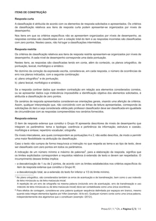 Itens de CONSTRUÇÃO

Resposta curta
A classificação é atribuída de acordo com os elementos de resposta solicitados e apresentados. Os critérios
de classificação relativos aos itens de resposta curta podem apresentar-se organizados por níveis de
desempenho.
Nos itens em que os critérios específicos não se apresentem organizados por níveis de desempenho, as
respostas corretas são classificadas com a cotação total do item e as respostas incorretas são classificadas
com zero pontos. Nestes casos, não há lugar a classificações intermédias.

Resposta restrita
Os critérios de classificação relativos aos itens de resposta restrita apresentam-se organizados por níveis de
desempenho. A cada nível de desempenho corresponde uma dada pontuação.
Nestes itens, as respostas são classificadas tendo em conta, além do conteúdo, os planos ortográfico, de
pontuação, lexical, morfológico e sintático.
No domínio da correção da expressão escrita, considera-se, em cada resposta, o número de ocorrências de
erro nos planos indicados, com a seguinte combinação:
a)  plano ortográfico1 e de pontuação;
b)  plano lexical, morfológico e sintático.

Se a resposta contiver dados que revelem contradição em relação aos elementos considerados corretos,
ou se apresentar dados cuja irrelevância impossibilite a identificação objetiva dos elementos solicitados, é
atribuída a classificação de zero pontos.
Os cenários de resposta apresentados consideram-se orientações gerais, visando uma aferição de critérios.
Assim, qualquer interpretação que, não coincidindo com as linhas de leitura apresentadas, corresponda às
solicitações do item e seja considerada válida pelo professor classificador deve ser classificada em igualdade
de circunstâncias com as respostas compreendidas nos cenários fornecidos.

Resposta extensa
O item de resposta extensa que constitui o Grupo III apresenta descritores de níveis de desempenho que
integram os parâmetros: tema e tipologia; coerência e pertinência da informação; estrutura e coesão;
morfologia e sintaxe; repertório vocabular; ortografia.
Os níveis intercalares, aos quais correspondem as pontuações 4 e 2, não estão descritos, de modo a permitir
uma maior flexibilidade na atribuição da classificação.
Caso o texto não cumpra de forma inequívoca a instrução no que respeita ao tema e ao tipo de texto, deve
ser classificado com zero pontos em todos os parâmetros.
A indicação de um número mínimo e máximo de palavras2, para a elaboração da resposta, significa que
os limites explicitados correspondem a requisitos relativos à extensão de texto e devem ser respeitados. O
incumprimento desses limites implica:
–  desvalorização de 1 ou de 2 pontos, de acordo com os limites estabelecidos nos critérios específicos do
  a
  item de resposta extensa que constitui o Grupo III;
– a desvalorização total, se a extensão do texto for inferior a 1/3 do limite mínimo.
1 
  No plano ortográfico, são considerados também os erros de acentuação e de translineação, bem como o uso indevido
 de letra minúscula ou de letra maiúscula inicial.
 A repetição de um erro de ortografia na mesma palavra (incluindo erro de acentuação, erro de translineação e uso
 indevido de letra minúscula ou de letra maiúscula inicial) deve ser contabilizada como uma única ocorrência.
2 
  Paraefeitos de contagem, considera-se uma palavra qualquer sequência delimitada por espaços em branco, mesmo
 quando esta integre elementos ligados por hífen (exemplo: /di-lo-ei/). Qualquer número conta como uma única palavra,
 independentemente dos algarismos que o constituam (exemplo: /2012/).




                                                                               Prova 61/1.ª Ch. • Página C/3/ 11
 