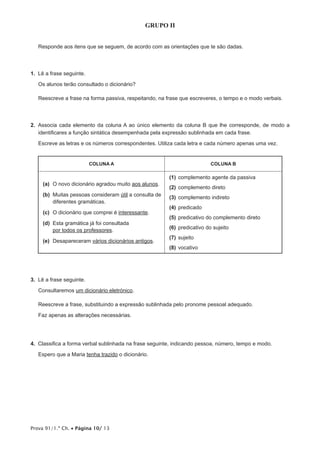 GRUPO II


   Responde aos itens que se seguem, de acordo com as orientações que te são dadas.




1.  Lê a frase seguinte.

   Os alunos terão consultado o dicionário?

   Reescreve a frase na forma passiva, respeitando, na frase que escreveres, o tempo e o modo verbais.




2.  Associa cada elemento da coluna A ao único elemento da coluna B que lhe corresponde, de modo a
    identificares a função sintática desempenhada pela expressão sublinhada em cada frase.

   Escreve as letras e os números correspondentes. Utiliza cada letra e cada número apenas uma vez.


                           COLUNA A                                       COLUNA B

                                                        (1)	 omplemento agente da passiva
                                                            c
     (a)	 novo dicionário agradou muito aos alunos.
         O
                                                        (2)	 complemento direto
     (b)	
         Muitas pessoas consideram útil a consulta de   (3)	 complemento indireto
         diferentes gramáticas.
                                                        (4)	predicado
     (c)	 dicionário que comprei é interessante.
         O
                                                        (5)	 redicativo do complemento direto
                                                            p
     (d)	
         Esta gramática já foi consultada
         por todos os professores.                      (6)	 predicativo do sujeito
                                                        (7)	 ujeito
                                                            s
     (e)	Desapareceram vários dicionários antigos.
                                                        (8)	vocativo




3.  Lê a frase seguinte.

   Consultaremos um dicionário eletrónico.

   Reescreve a frase, substituindo a expressão sublinhada pelo pronome pessoal adequado.

   Faz apenas as alterações necessárias.




4.  Classifica a forma verbal sublinhada na frase seguinte, indicando pessoa, número, tempo e modo.

   Espero que a Maria tenha trazido o dicionário.




Prova 91/1.ª Ch. • Página 10/ 13
 