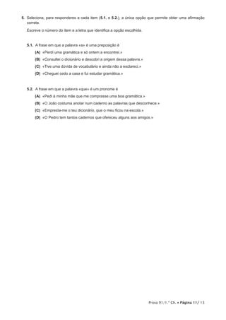 5.  Seleciona, para responderes a cada item (5.1. e 5.2.), a única opção que permite obter uma afirmação
    correta.

   Escreve o número do item e a letra que identifica a opção escolhida.


   5.1.  A frase em que a palavra «a» é uma preposição é
      (A) «Perdi uma gramática e só ontem a encontrei.»
      (B) «Consultei o dicionário e descobri a origem dessa palavra.»
      (C) «Tive uma dúvida de vocabulário e ainda não a esclareci.»
      (D) «Cheguei cedo a casa e fui estudar gramática.»



   5.2.  A frase em que a palavra «que» é um pronome é
      (A) «Pedi à minha mãe que me comprasse uma boa gramática.»
      (B)  João costuma anotar num caderno as palavras que desconhece.»
          «O
      (C) «Empresta-me o teu dicionário, que o meu ficou na escola.»
      (D)  Pedro tem tantos cadernos que ofereceu alguns aos amigos.»
          «O




                                                                          Prova 91/1.ª Ch. • Página 11/ 13
 