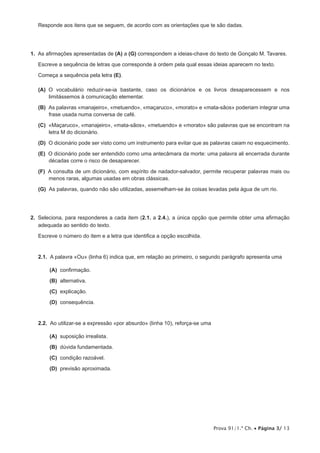 Responde aos itens que se seguem, de acordo com as orientações que te são dadas.




1.  As afirmações apresentadas de (A) a (G) correspondem a ideias-chave do texto de Gonçalo M. Tavares.

   Escreve a sequência de letras que corresponde à ordem pela qual essas ideias aparecem no texto.

   Começa a sequência pela letra (E).

 (A)  vocabulário reduzir-se-ia bastante, caso os dicionários e os livros desaparecessem e nos
     O
     limitássemos à comunicação elementar.

 (B)  palavras «manajeiro», «metuendo», «maçaruco», «morato» e «mata-sãos» poderiam integrar uma
     As
     frase usada numa conversa de café.

 (C) «Maçaruco», «manajeiro», «mata-sãos», «metuendo» e «morato» são palavras que se encontram na
     letra M do dicionário.

 (D)  dicionário pode ser visto como um instrumento para evitar que as palavras caiam no esquecimento.
     O

 (E)  dicionário pode ser entendido como uma antecâmara da morte: uma palavra ali encerrada durante
     O
     décadas corre o risco de desaparecer.

 (F)  consulta de um dicionário, com espírito de nadador-salvador, permite recuperar palavras mais ou
     A
     menos raras, algumas usadas em obras clássicas.

 (G)  palavras, quando não são utilizadas, assemelham-se às coisas levadas pela água de um rio.
     As




2.  Seleciona, para responderes a cada item (2.1. a 2.4.), a única opção que permite obter uma afirmação
    adequada ao sentido do texto.
   Escreve o número do item e a letra que identifica a opção escolhida.


   2.1.  A palavra «Ou» (linha 6) indica que, em relação ao primeiro, o segundo parágrafo apresenta uma

      (A) confirmação.
      (B) alternativa.

      (C) explicação.

      (D) consequência.


   2.2.  Ao utilizar-se a expressão «por absurdo» (linha 10), reforça-se uma

      (A) suposição irrealista.

      (B) dúvida fundamentada.

      (C) condição razoável.

      (D) previsão aproximada.




                                                                               Prova 91/1.ª Ch. • Página 3/ 13
 