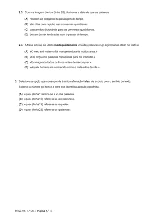 2.3.  Com «a imagem do rio» (linha 20), ilustra-se a ideia de que as palavras

      (A) resistem ao desgaste da passagem do tempo.

      (B)  ditas com rapidez nas conversas quotidianas.
          são

      (C) passam dos dicionários para as conversas quotidianas.

      (D) deixam de ser lembradas com o passar do tempo.


   2.4.  A frase em que se utiliza inadequadamente uma das palavras cujo significado é dado no texto é

      (A)  meu avô materno foi manajeiro durante muitos anos.»
          «O

      (B) «Ele dirigiu-me palavras metuendas para me intimidar.»

      (C) «Eu maçaruco todos os livros antes de os comprar.»

      (D) «Aquele homem era conhecido como o mata-sãos da vila.»




3.  Seleciona a opção que corresponde à única afirmação falsa, de acordo com o sentido do texto.

   Escreve o número do item e a letra que identifica a opção escolhida.

 (A) «que» (linha 1) refere-se a «Uma palavra».

 (B) «que» (linha 16) refere-se a «as palavras».

 (C) «que» (linha 19) refere-se a «aquele».

 (D) «que» (linha 23) refere-se a «palavras».




Prova 91/1.ª Ch. • Página 4/ 13
 