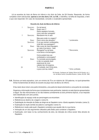 PARTE C


   Lê os excertos do Auto da Barca do Inferno e do Auto da Índia, de Gil Vicente. Responde, de forma
completa e bem estruturada, apenas a um dos itens, 9.A. ou 9.B., e identifica, na folha de respostas, o item
a que vais responder. Em caso de necessidade, consulta o vocabulário apresentado.


                             Excerto do Auto da Barca do Inferno
                1       Sapateiro    Ou da barca!
                           Diabo     Quem vem i?
                                     Santo sapateiro honrado,
                                     como vens tão carregado!
                5       Sapateiro    Mandaram-me vir assi.
                                     Mas pera onde é a viagem?
                            Diabo    Pera a terra dos danados1.                       1   condenados.
                        Sapateiro    E os que morrem confessados,
                                     onde têm sua passagem?
               10           Diabo    Não cures de mais linguagem,
                                     qu’ esta é tua barca – esta.
                        Sapateiro    Renegaria2 eu da festa,                          2   Renunciaria.
                                     e da barca e da barcagem.
                                     Como poderá isso ser,
               15                    confessado e comungado?
                            Diabo    Tu morreste excomungado,
                                     e não no quiseste dizer:
                                     esperavas de viver,
                                     calaste dez mil enganos.
               20                    Tu roubaste, bem trinta anos,
                                     o povo com teu mister3.                          3   ofício; profissão.

                                                           Gil Vicente, Copilaçam de Todalas Obras de Gil Vicente, vol. I,
                                                            ed. de Maria Leonor Carvalhão Buescu, Lisboa, IN-CM, 1984



9.A. 
     Escreve um texto expositivo, com um mínimo de 70 e um máximo de 120 palavras, no qual apresentes
     linhas fundamentais de leitura do excerto da peça Auto da Barca do Inferno.

     O teu texto deve incluir uma parte introdutória, uma parte de desenvolvimento e uma parte de conclusão.

     Organiza a informação da forma que considerares mais pertinente, tratando os sete tópicos apresentados
     a seguir. Se não mencionares ou se não tratares corretamente os dois primeiros tópicos, a tua resposta
     será classificada com zero pontos.
     •  dentificação do espaço onde as personagens se encontram.
        I
     •   eferência ao destino da «viagem» (verso 6).
        R
     •   xplicitação da intenção do Diabo ao dirigir-se ao Sapateiro como «Santo sapateiro honrado» (verso 3).
        E
     •  Explicação do duplo sentido da palavra «carregado» (verso 4).
     •  Referência à razão pela qual o Sapateiro considera que aquela não é a sua barca.
     •  Indicação de um dos argumentos utilizados pelo Diabo para condenar o Sapateiro.
     •  Explicação, com base no teu conhecimento da obra, da intenção de crítica social, feita através do
        Sapateiro.




Prova 91/1.ª Ch. • Página 8/ 13
 