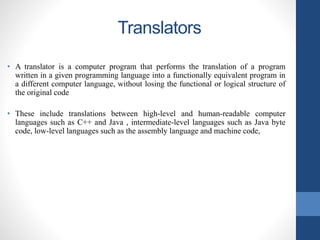 Translators
• A translator is a computer program that performs the translation of a program
written in a given programming language into a functionally equivalent program in
a different computer language, without losing the functional or logical structure of
the original code
• These include translations between high-level and human-readable computer
languages such as C++ and Java , intermediate-level languages such as Java byte
code, low-level languages such as the assembly language and machine code,
 