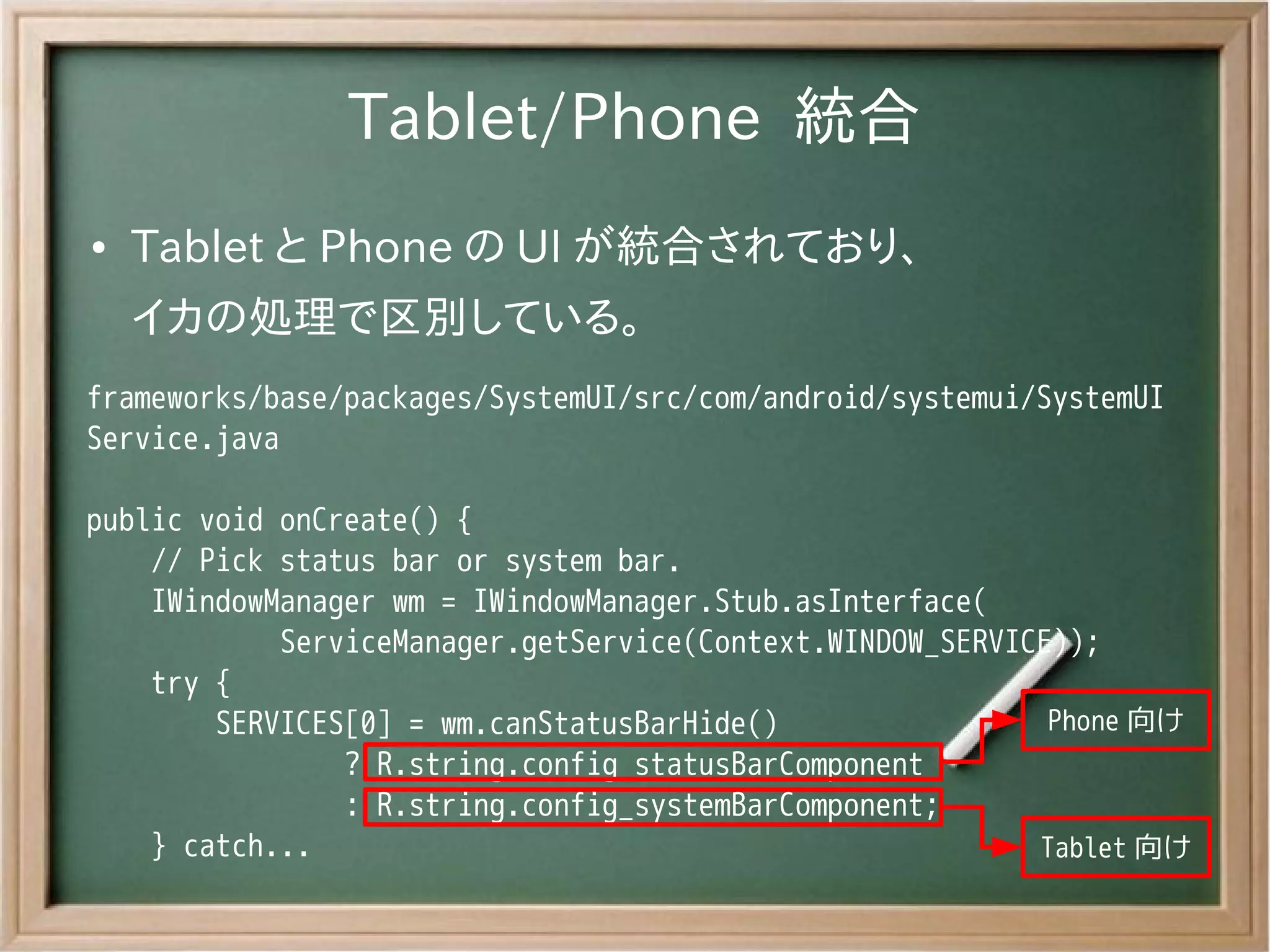Tablet/Phone 統合
●   Tablet と Phone の UI が統合されており、
    イカの処理で区別している。
frameworks/base/packages/SystemUI/src/com/android/systemui/SystemUI
Service.java

public void onCreate() {
    // Pick status bar or system bar.
    IWindowManager wm = IWindowManager.Stub.asInterface(
            ServiceManager.getService(Context.WINDOW_SERVICE));
    try {
        SERVICES[0] = wm.canStatusBarHide()                 Phone 向け
                ? R.string.config_statusBarComponent
                : R.string.config_systemBarComponent;
    } catch...                                             Tablet 向け
 