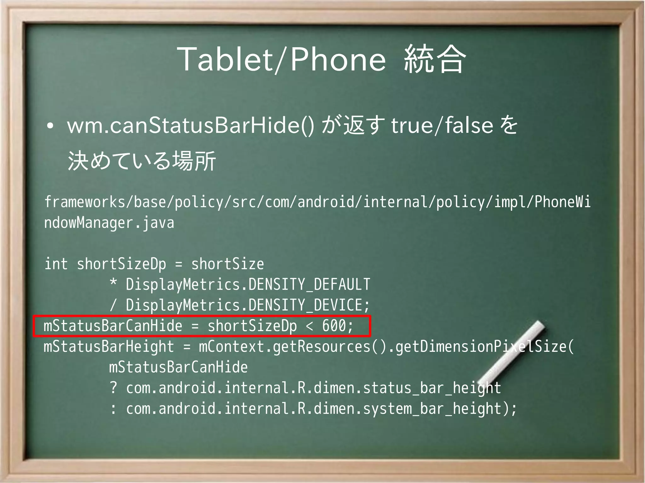 Tablet/Phone 統合
●   wm.canStatusBarHide() が返す true/false を
    決めている場所
frameworks/base/policy/src/com/android/internal/policy/impl/PhoneWi
ndowManager.java

int shortSizeDp = shortSize
        * DisplayMetrics.DENSITY_DEFAULT
        / DisplayMetrics.DENSITY_DEVICE;
mStatusBarCanHide = shortSizeDp < 600;
mStatusBarHeight = mContext.getResources().getDimensionPixelSize(
        mStatusBarCanHide
        ? com.android.internal.R.dimen.status_bar_height
        : com.android.internal.R.dimen.system_bar_height);
 