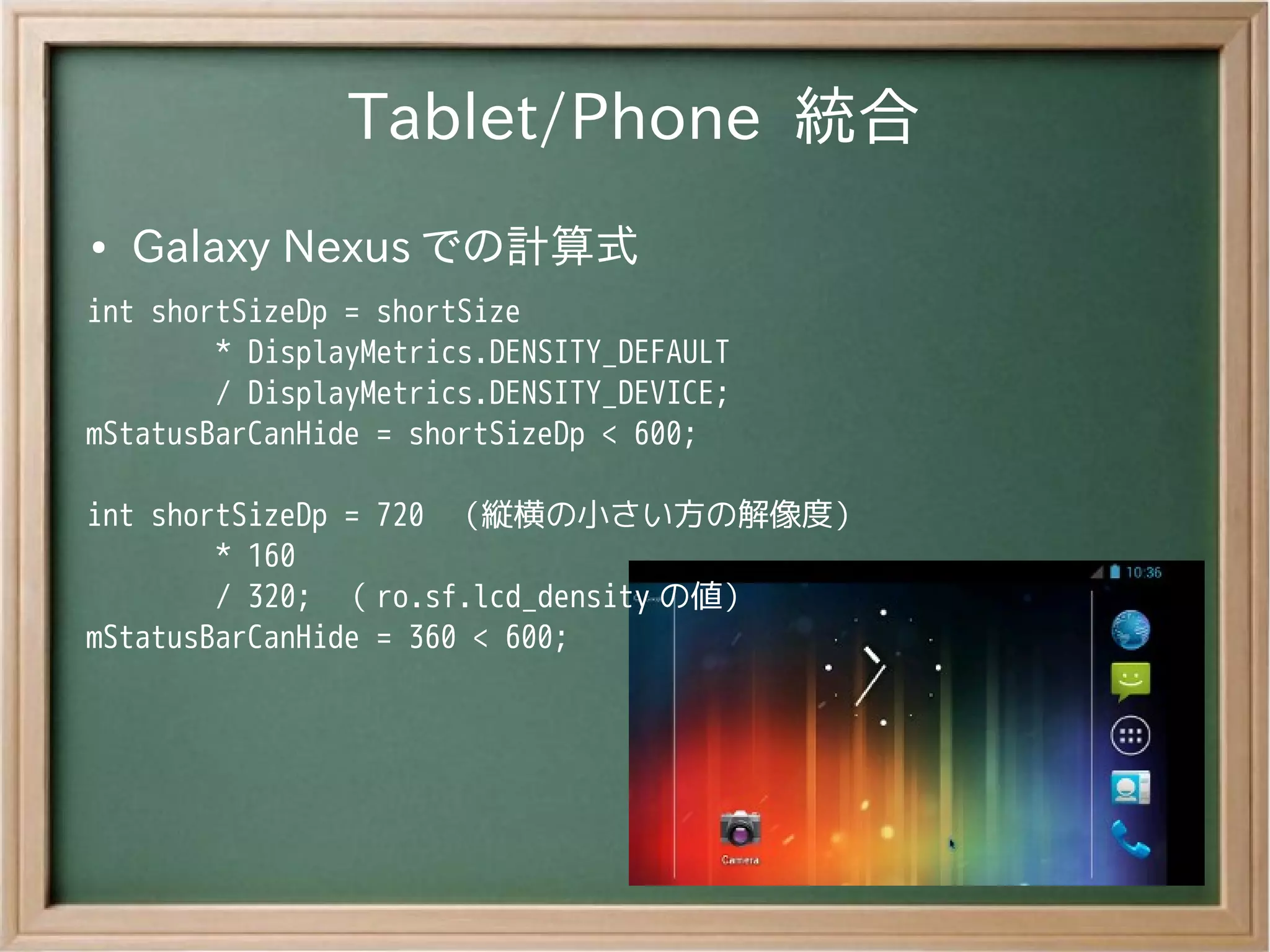 Tablet/Phone 統合
●   Galaxy Nexus での計算式
int shortSizeDp = shortSize
        * DisplayMetrics.DENSITY_DEFAULT
        / DisplayMetrics.DENSITY_DEVICE;
mStatusBarCanHide = shortSizeDp < 600;

int shortSizeDp = 720 （縦横の小さい方の解像度）
        * 160
        / 320; （ ro.sf.lcd_density の値）
mStatusBarCanHide = 360 < 600;
 