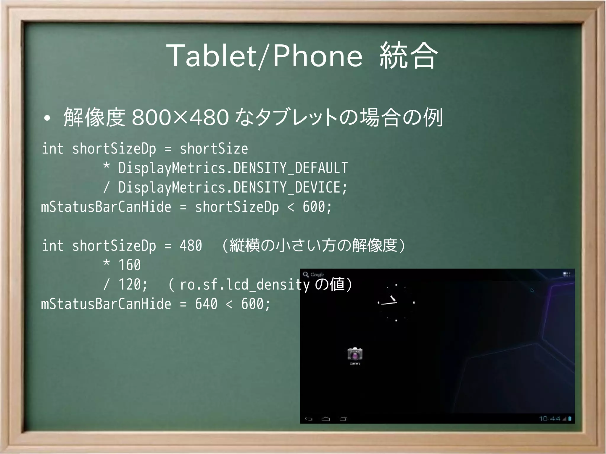 Tablet/Phone 統合
●   解像度 800×480 なタブレットの場合の例
int shortSizeDp = shortSize
        * DisplayMetrics.DENSITY_DEFAULT
        / DisplayMetrics.DENSITY_DEVICE;
mStatusBarCanHide = shortSizeDp < 600;

int shortSizeDp = 480 （縦横の小さい方の解像度）
        * 160
        / 120; （ ro.sf.lcd_density の値）
mStatusBarCanHide = 640 < 600;
 