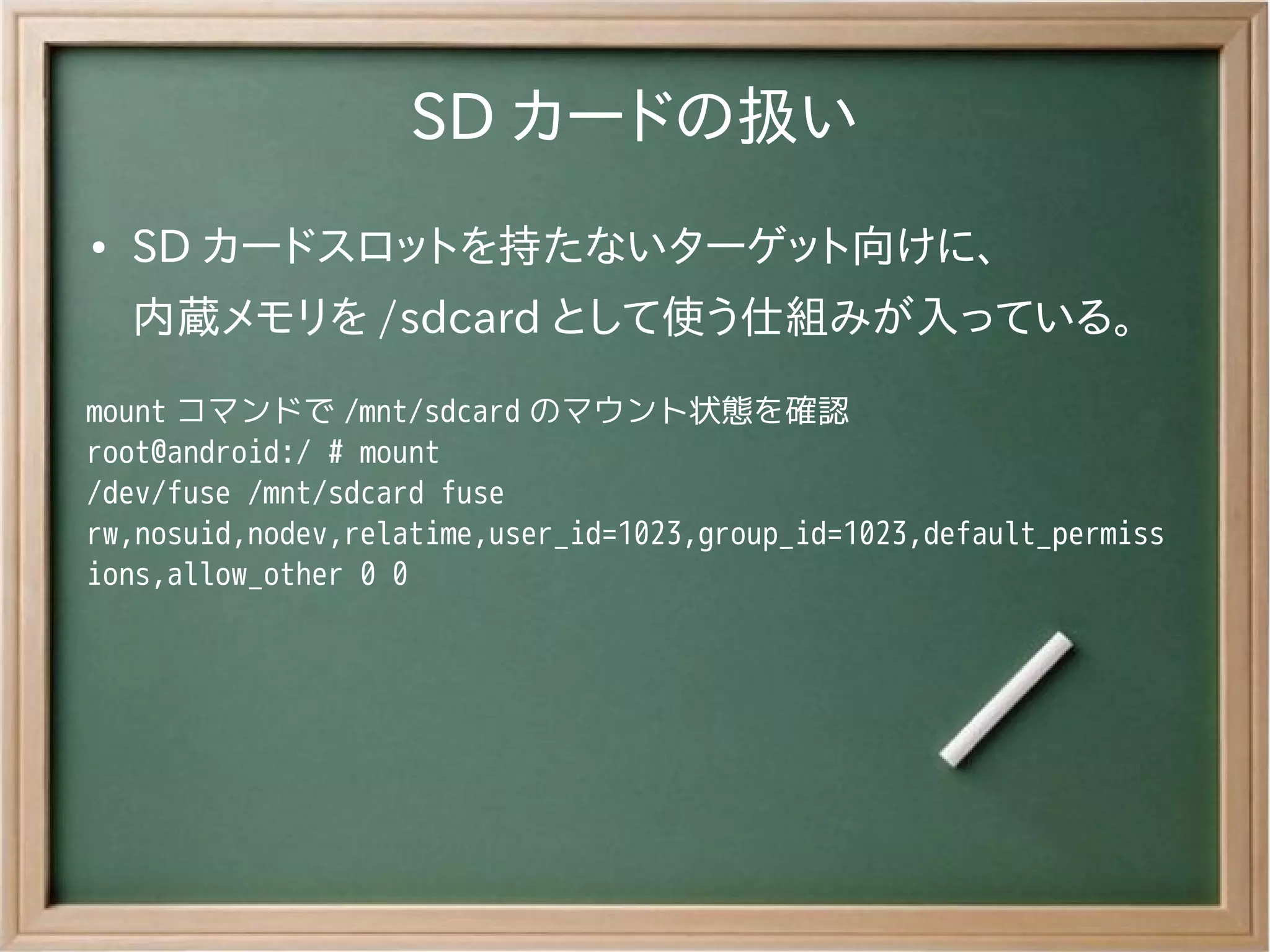 SD カードの扱い
●   SD カードスロットを持たないターゲット向けに、
    内蔵メモリを /sdcard として使う仕組みが入っている。
mount コマンドで /mnt/sdcard のマウント状態を確認
root@android:/ # mount
/dev/fuse /mnt/sdcard fuse
rw,nosuid,nodev,relatime,user_id=1023,group_id=1023,default_permiss
ions,allow_other 0 0
 