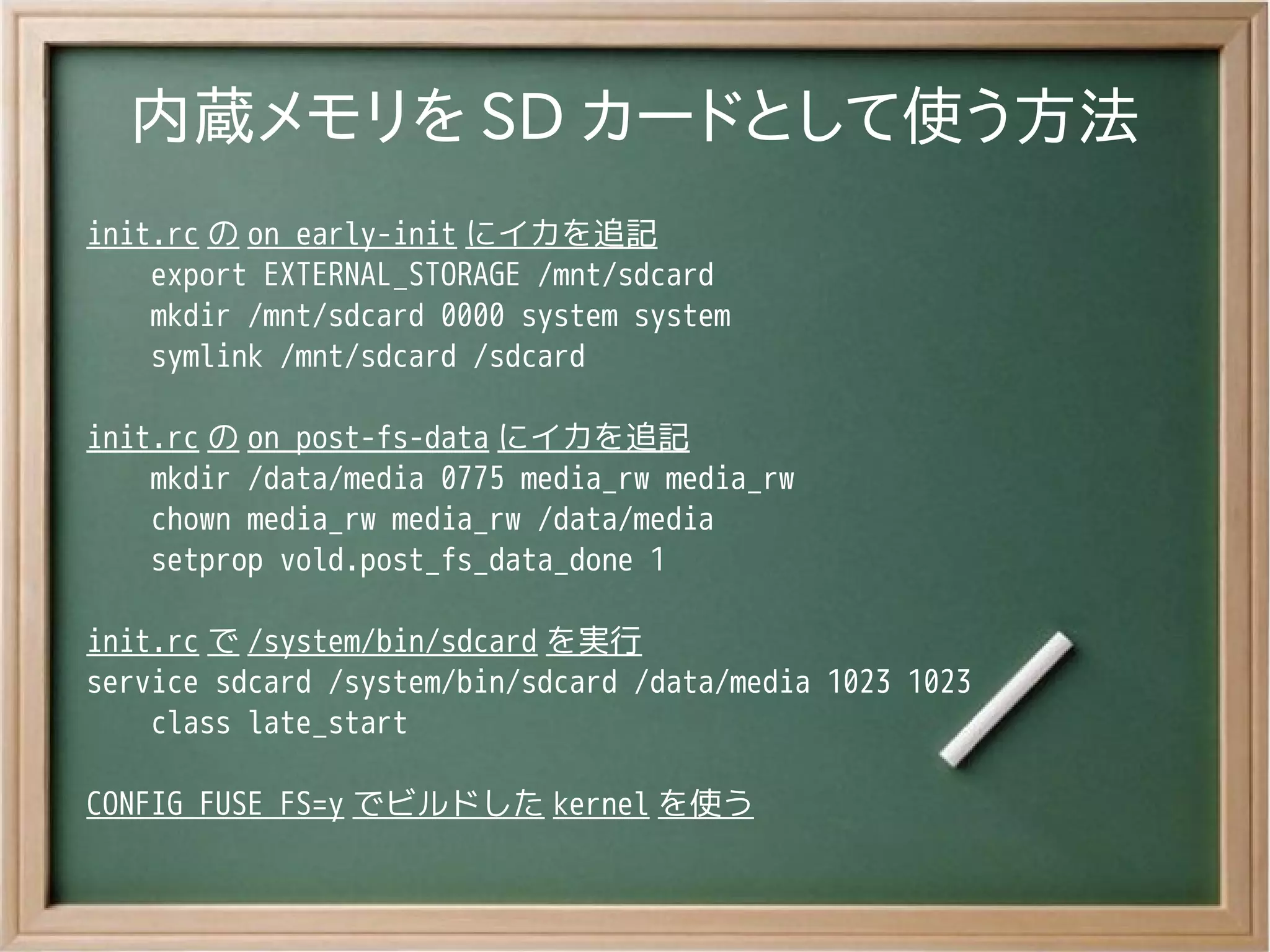 内蔵メモリを SD カードとして使う方法
init.rc の on early-init にイカを追記
    export EXTERNAL_STORAGE /mnt/sdcard
    mkdir /mnt/sdcard 0000 system system
    symlink /mnt/sdcard /sdcard

init.rc の on post-fs-data にイカを追記
    mkdir /data/media 0775 media_rw media_rw
    chown media_rw media_rw /data/media
    setprop vold.post_fs_data_done 1

init.rc で /system/bin/sdcard を実行
service sdcard /system/bin/sdcard /data/media 1023 1023
    class late_start

CONFIG_FUSE_FS=y でビルドした kernel を使う
 