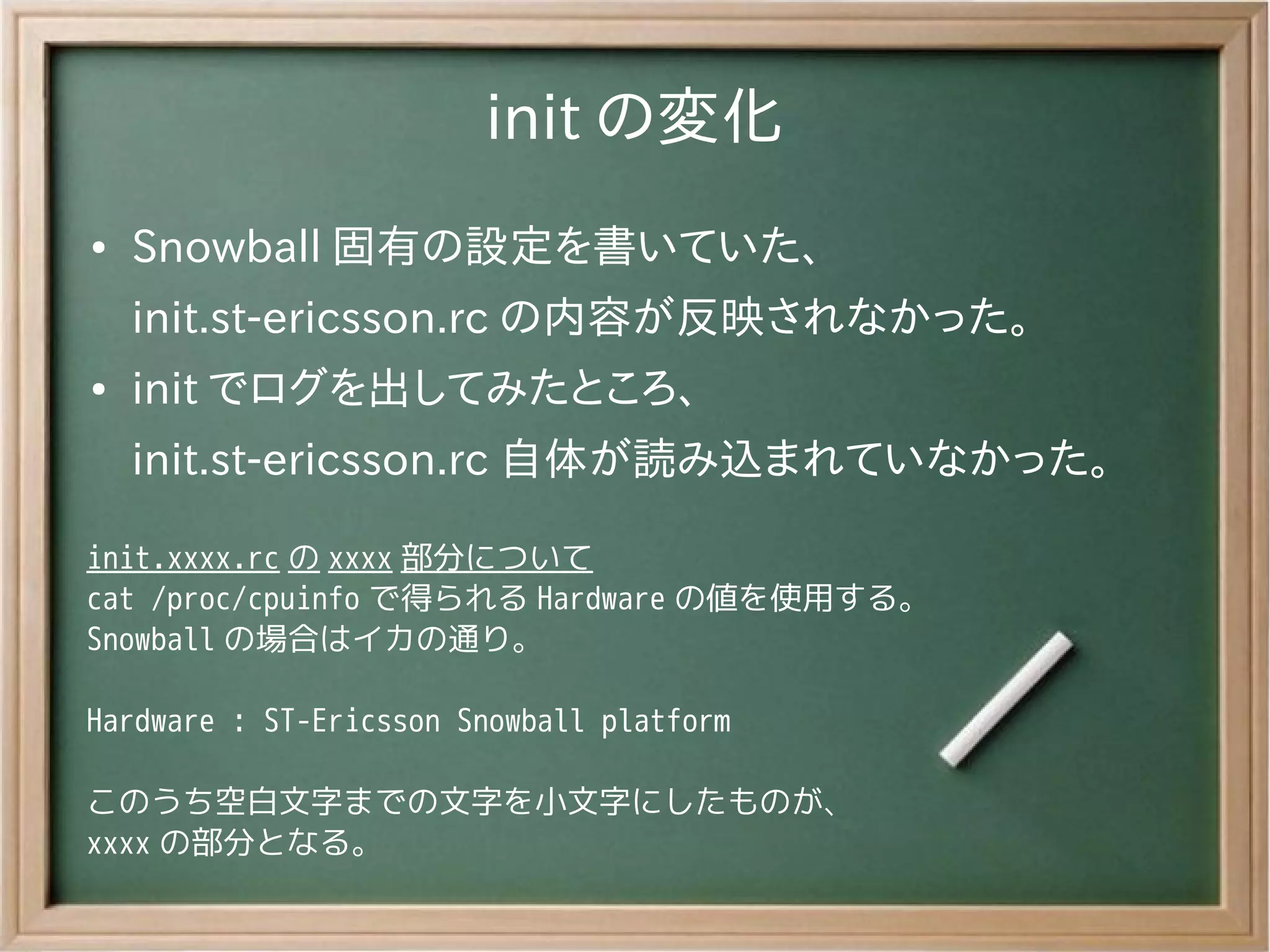 init の変化
●   Snowball 固有の設定を書いていた、
    init.st-ericsson.rc の内容が反映されなかった。
●   init でログを出してみたところ、
    init.st-ericsson.rc 自体が読み込まれていなかった。

init.xxxx.rc の xxxx 部分について
cat /proc/cpuinfo で得られる Hardware の値を使用する。
Snowball の場合はイカの通り。

Hardware : ST-Ericsson Snowball platform

このうち空白文字までの文字を小文字にしたものが、
xxxx の部分となる。
 