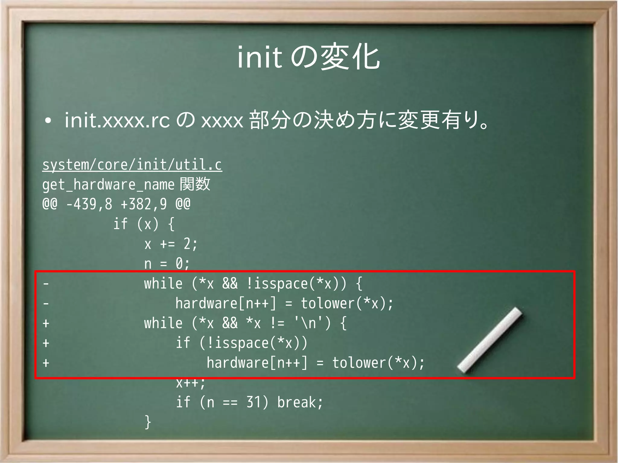 init の変化
●   init.xxxx.rc の xxxx 部分の決め方に変更有り。
system/core/init/util.c
get_hardware_name 関数
@@ -439,8 +382,9 @@
         if (x) {
             x += 2;
             n = 0;
-            while (*x && !isspace(*x)) {
-                hardware[n++] = tolower(*x);
+            while (*x && *x != 'n') {
+                if (!isspace(*x))
+                     hardware[n++] = tolower(*x);
                  x++;
                  if (n == 31) break;
             }
 