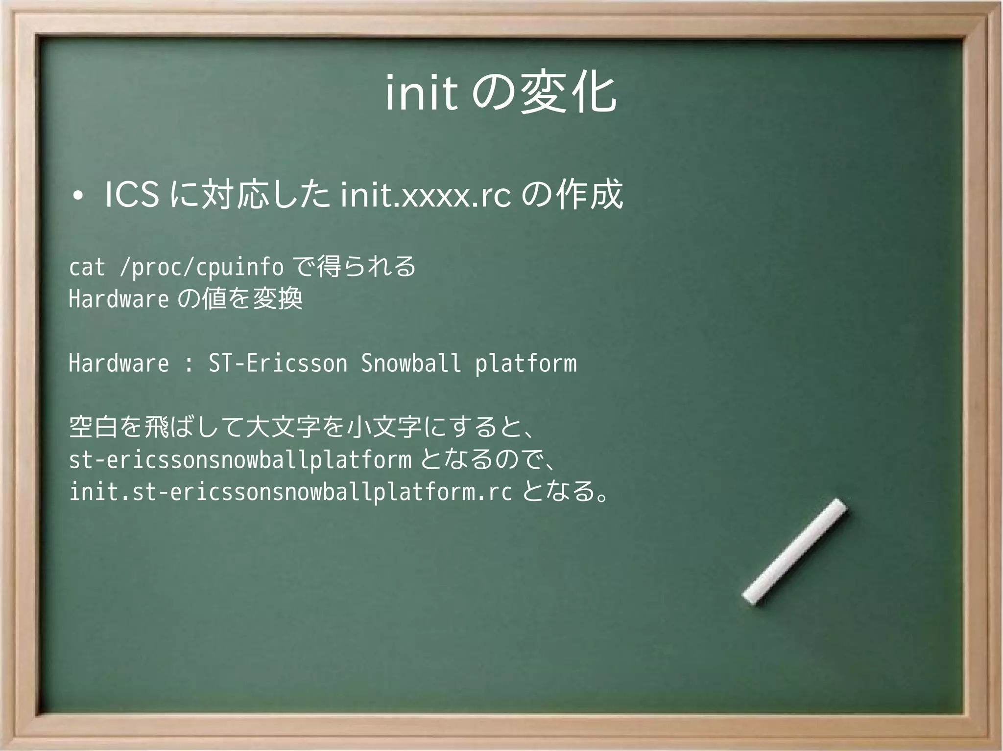 init の変化
●   ICS に対応した init.xxxx.rc の作成
cat /proc/cpuinfo で得られる
Hardware の値を変換

Hardware : ST-Ericsson Snowball platform

空白を飛ばして大文字を小文字にすると、
st-ericssonsnowballplatform となるので、
init.st-ericssonsnowballplatform.rc となる。
 