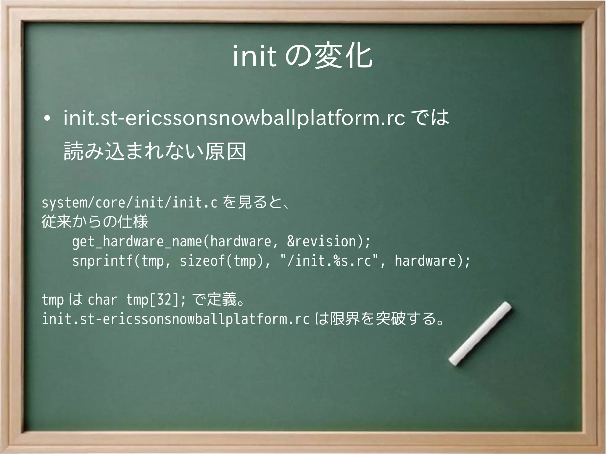 init の変化
●   init.st-ericssonsnowballplatform.rc では
    読み込まれない原因

system/core/init/init.c を見ると、
従来からの仕様
    get_hardware_name(hardware, &revision);
    snprintf(tmp, sizeof(tmp), "/init.%s.rc", hardware);

tmp は char tmp[32]; で定義。
init.st-ericssonsnowballplatform.rc は限界を突破する。
 