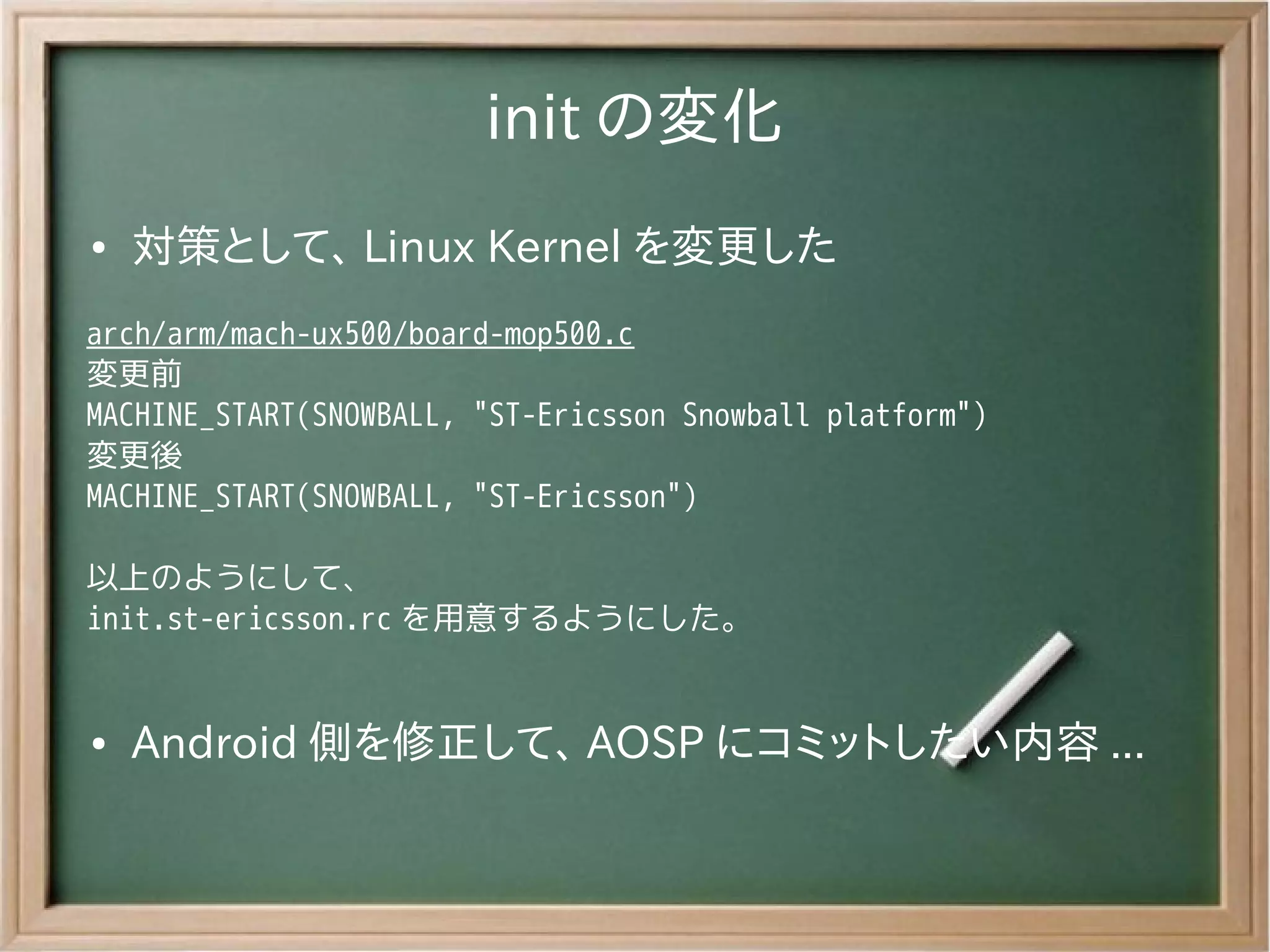 init の変化
●   対策として、 Linux Kernel を変更した
arch/arm/mach-ux500/board-mop500.c
変更前
MACHINE_START(SNOWBALL, "ST-Ericsson Snowball platform")
変更後
MACHINE_START(SNOWBALL, "ST-Ericsson")

以上のようにして、
init.st-ericsson.rc を用意するようにした。


●   Android 側を修正して、 AOSP にコミットしたい内容 ...
 