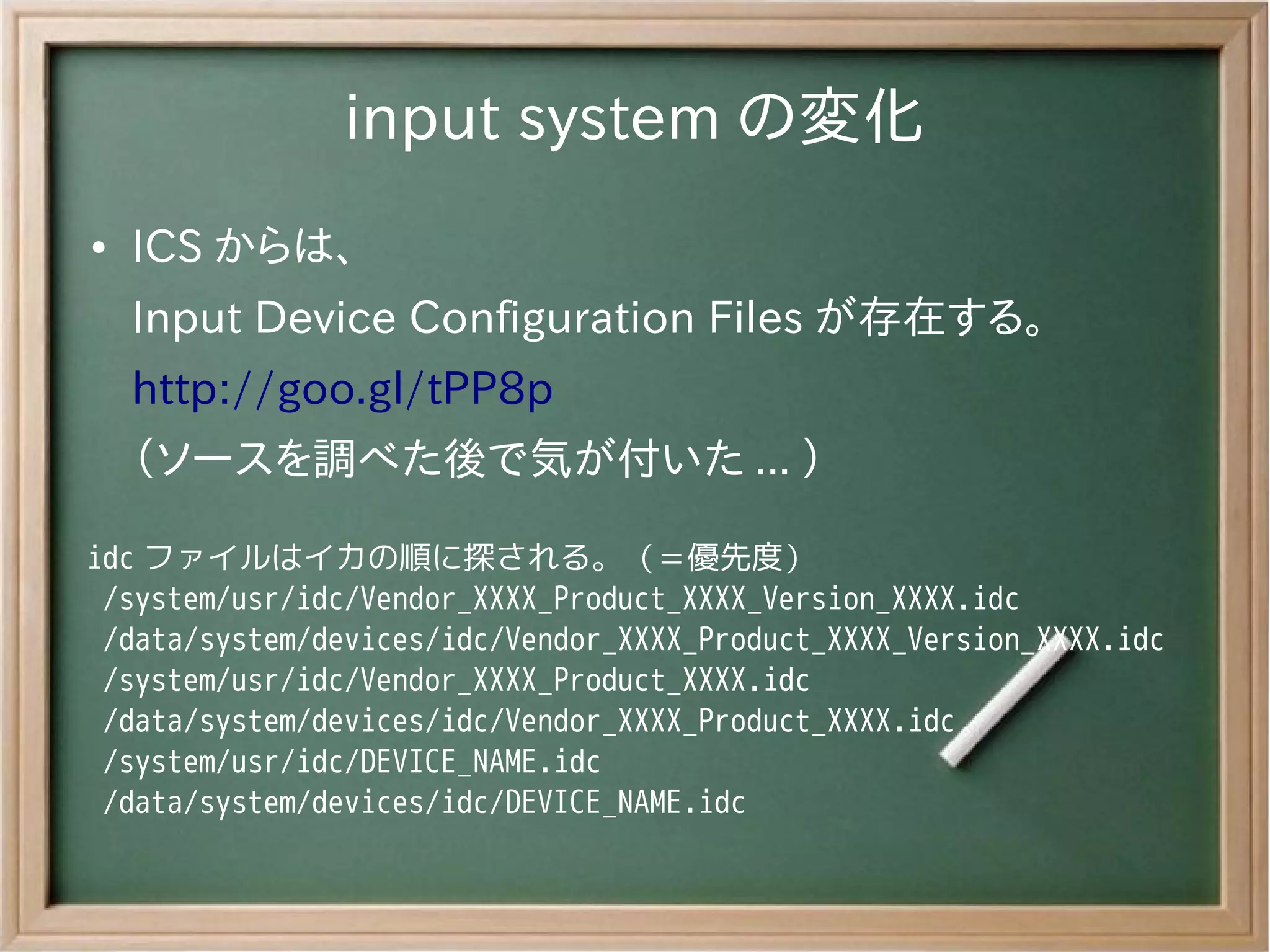 input system の変化
●   ICS からは、
    Input Device Configuration Files が存在する。
    http://goo.gl/tPP8p
    （ソースを調べた後で気が付いた ... ）

idc ファイルはイカの順に探される。（＝優先度）
 /system/usr/idc/Vendor_XXXX_Product_XXXX_Version_XXXX.idc
 /data/system/devices/idc/Vendor_XXXX_Product_XXXX_Version_XXXX.idc
 /system/usr/idc/Vendor_XXXX_Product_XXXX.idc
 /data/system/devices/idc/Vendor_XXXX_Product_XXXX.idc
 /system/usr/idc/DEVICE_NAME.idc
 /data/system/devices/idc/DEVICE_NAME.idc
 