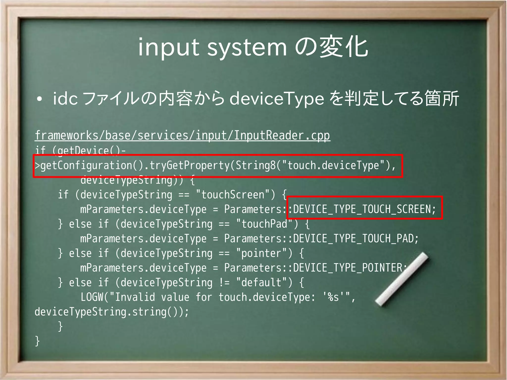 input system の変化
●   idc ファイルの内容から deviceType を判定してる箇所
frameworks/base/services/input/InputReader.cpp
if (getDevice()-
>getConfiguration().tryGetProperty(String8("touch.deviceType"),
        deviceTypeString)) {
    if (deviceTypeString == "touchScreen") {
        mParameters.deviceType = Parameters::DEVICE_TYPE_TOUCH_SCREEN;
    } else if (deviceTypeString == "touchPad") {
        mParameters.deviceType = Parameters::DEVICE_TYPE_TOUCH_PAD;
    } else if (deviceTypeString == "pointer") {
        mParameters.deviceType = Parameters::DEVICE_TYPE_POINTER;
    } else if (deviceTypeString != "default") {
        LOGW("Invalid value for touch.deviceType: '%s'",
deviceTypeString.string());
    }
}
 
