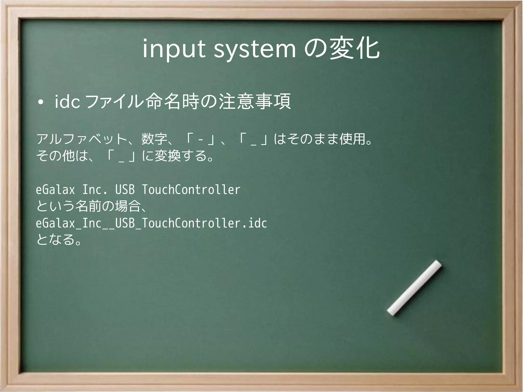 input system の変化
●   idc ファイル命名時の注意事項
アルファベット、数字、「 - 」、「 _ 」はそのまま使用。
その他は、「 _ 」に変換する。

eGalax Inc. USB TouchController
という名前の場合、
eGalax_Inc__USB_TouchController.idc
となる。
 