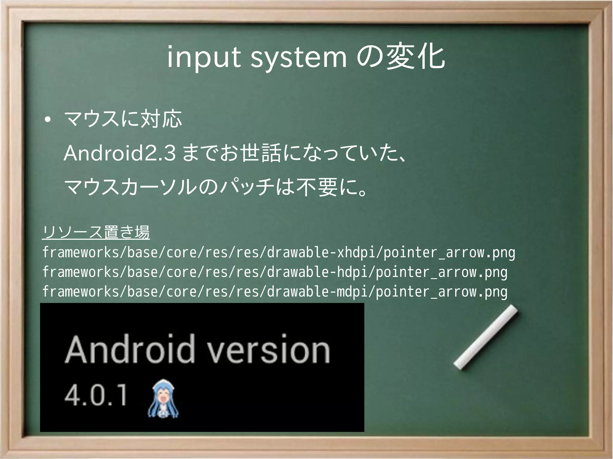 input system の変化
●   マウスに対応
    Android2.3 までお世話になっていた、
    マウスカーソルのパッチは不要に。
リソース置き場
frameworks/base/core/res/res/drawable-xhdpi/pointer_arrow.png
frameworks/base/core/res/res/drawable-hdpi/pointer_arrow.png
frameworks/base/core/res/res/drawable-mdpi/pointer_arrow.png
 