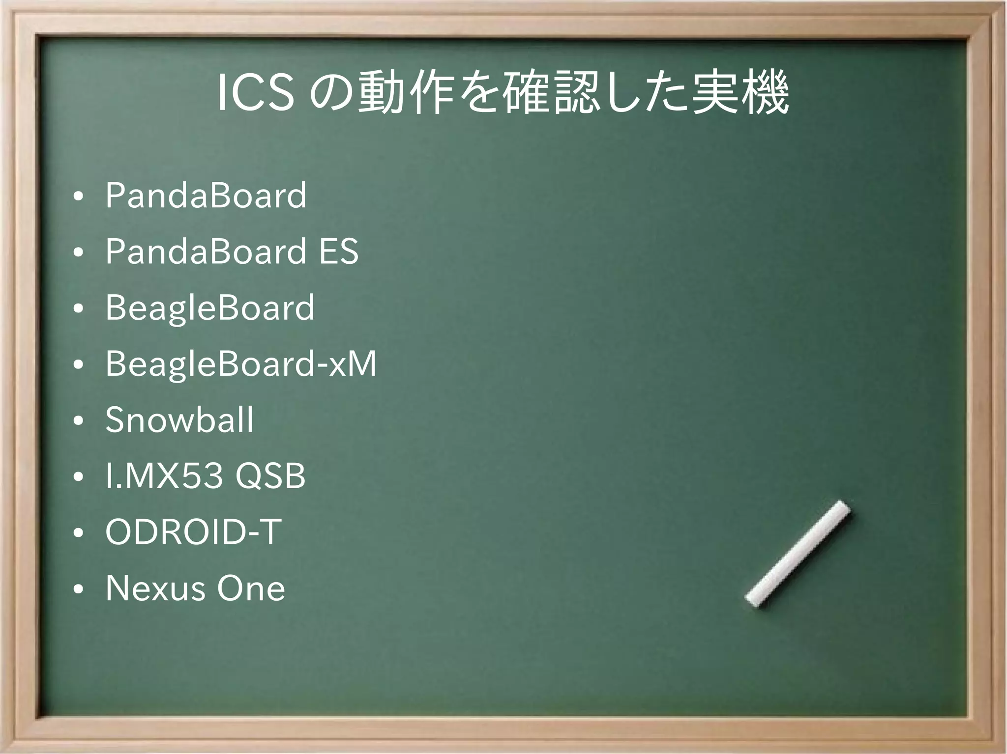ICS の動作を確認した実機
●   PandaBoard
●   PandaBoard ES
●   BeagleBoard
●   BeagleBoard-xM
●   Snowball
●   I.MX53 QSB
●   ODROID-T
●   Nexus One
 